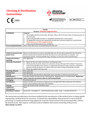 Cleaning & Sterilization Instructions  Isasan Devices: Whitech Composite Burs WARNINGS  Processing limitations  Initial treatment at the point of use Preparation before cleaning Cleaning: Automated  Cleaning: Manual Disinfection Drying Maintenance, Inspection and Testing Packaging Sterilization Storage Additional Information Distributor Contact  General 1. Thoroughly dry the devices after all steps, if they will sit for more than 15 minutes prior to the next step. 2. Follow all applicable solution or equipment manufacturer’s instructions. 3. All applicable solutions and equipment should meet national regulatory requirements. 4. These devices are NOT supplied sterile. Clean and sterilize prior to use, as follows. None, other than wear, to be determined by the user  Reprocess the devices as soon as possible after use. Do not allow material to dry. Keep the devices immersed in solution from the time they are used until they are cleaned – use enzymatic cleaner, cleaning/disinfecting, cleaning, or water (in order of preference). Not applicable 1. 2.  Rinse the devices under cold, heavy running tap water. Ultrasonically clean the devices in enzymatic cleaner (Premier Brite Shield™ Enzymatic Static Soak and Ultrasonic Cleaner, or equivalent, dissolved in tap water) for at least five minutes. Avoid the devices in contact with each other during cleaning (do not pile). 3. Rinse thoroughly with tap water. Not applicable Not applicable Dry by wiping with absorbent, disposable wipes, dry heat, or filtered, pressurized air. Visually examine the devices for contamination. Magnification is recommended. Repeat the above steps for any devices that are still contaminated. Sterilization pouch Steam sterilize, pre-vacuum, average pressure of 30psi (207 kPa), minimum of 4 minutes, 132°C, and a minimum dry time of 22 minutes. Store the devices in the sterilized wrap. None Isasan Srl – Via Bellini 17 – 22070 Rovello Porro (CO) – Italy – +39 (0)2 96754179  The instructions provided above have been validated by the manufacturer of the medical device as being capable of preparing a medical device for use/reuse. It remains the responsibility of the processor to ensure that the processing, as actually performed using equipment, materials and personnel in the processing facility, achieves the desired result. This requires verification and/or validation and routine monitoring of the process. Date issued: 11/2019  