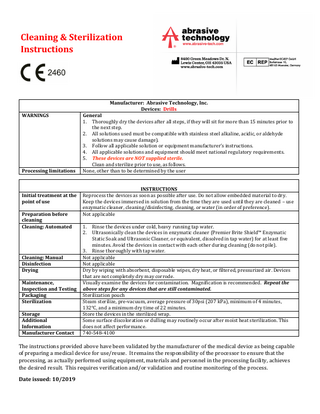 Cleaning & Sterilization Instructions  Manufacturer: Abrasive Technology, Inc. Devices: Drills WARNINGS  Processing limitations  Initial treatment at the point of use Preparation before cleaning Cleaning: Automated  Cleaning: Manual Disinfection Drying Maintenance, Inspection and Testing Packaging Sterilization Storage Additional Information Manufacturer Contact  General 1. Thoroughly dry the devices after all steps, if they will sit for more than 15 minutes prior to the next step. 2. All solutions used must be compatible with stainless steel alkaline, acidic, or aldehyde solutions may cause damage). 3. Follow all applicable solution or equipment manufacturer’s instructions. 4. All applicable solutions and equipment should meet national regulatory requirements. 5. These devices are NOT supplied sterile. Clean and sterilize prior to use, as follows. None, other than to be determined by the user INSTRUCTIONS Reprocess the devices as soon as possible after use. Do not allow embedded material to dry. Keep the devices immersed in solution from the time they are used until they are cleaned – use enzymatic cleaner, cleaning/disinfecting, cleaning, or water (in order of preference). Not applicable 1. 2.  Rinse the devices under cold, heavy running tap water. Ultrasonically clean the devices in enzymatic cleaner (Premier Brite Shield™ Enzymatic Static Soak and Ultrasonic Cleaner, or equivalent, dissolved in tap water) for at least five minutes. Avoid the devices in contact with each other during cleaning (do not pile). 3. Rinse thoroughly with tap water. Not applicable Not applicable Dry by wiping with absorbent, disposable wipes, dry heat, or filtered, pressurized air. Devices that are not completely dry may corrode. Visually examine the devices for contamination. Magnification is recommended. Repeat the above steps for any devices that are still contaminated. Sterilization pouch Steam sterilize, pre-vacuum, average pressure of 30psi (207 kPa), minimum of 4 minutes, 132°C, and a minimum dry time of 22 minutes. Store the devices in the sterilized wrap. Some surface discoloration or dulling may routinely occur after moist heat sterilization. This does not affect performance. 740-548-4100  The instructions provided above have been validated by the manufacturer of the medical device as being capable of preparing a medical device for use/reuse. It remains the responsibility of the processor to ensure that the processing, as actually performed using equipment, materials and personnel in the processing facility, achieves the desired result. This requires verification and/or validation and routine monitoring of the process. Date issued: 10/2019  