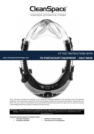 FIT TEST INSTRUCTIONS WITH www.cleanspacetechnology.com  TSI PORTACOUNT EQUIPMENT - HALF MASK  These Instructions describe the procedure for fit testing the CleanSpace Respirator with Half Mask using TSI PortaCount Equipment. The test procedure assesses the total inward leakage through filter and around the facepiece and generates a fit factor. The test is used as a comparative tool to assess both the optimal sized mask fit for a given user, as well as to compare inward leakage performance between CleanSpace and other devices.  IMPORTANT: Respirator testing must be completed by trained safety specialist personnel only. Keep these instructions for reference. If you have questions regarding this device contact PAFtec Customer Service on +612 8436 4000 or e-mail support@paftec.com. Equipment and tools required to complete testing:  CleanSpace Respirator  CleanSpace Half Mask     Half Mask Portaount Adaptor TSI Portacount Fit Test Equipment  