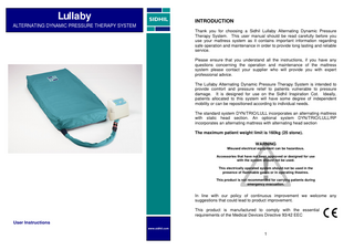 Lullaby  INTRODUCTION  ALTERNATING DYNAMIC PRESSURE THERAPY SYSTEM Thank you for choosing a Sidhil Lullaby Alternating Dynamic Pressure Therapy System. This user manual should be read carefully before you use your mattress system as it contains important information regarding safe operation and maintenance in order to provide long lasting and reliable service. Please ensure that you understand all the instructions, if you have any questions concerning the operation and maintenance of the mattress system please contact your supplier who will provide you with expert professional advice. The Lullaby Alternating Dynamic Pressure Therapy System is intended to provide comfort and pressure relief to patients vulnerable to pressure damage. It is designed for use on the Sidhil Inspiration Cot. Ideally, patients allocated to this system will have some degree of independent mobility or can be repositioned according to individual needs. The standard system DYN/TRIO/LULL incorporates an alternating mattress with static head section. An optional system DYN/TRIO/LULL/RP incorporates an alternating mattress with alternating head section The maximum patient weight limit is 160kg (25 stone). WARNING Misused electrical equipment can be hazardous. Accessories that have not been approved or designed for use with the system should not be used. This electrically operated system should not be used in the presence of flammable gases or in operating theatres. This product is not recommended for carrying patients during emergency evacuation.  In line with our policy of continuous improvement we welcome any suggestions that could lead to product improvement. This product is manufactured to comply with the essential requirements of the Medical Devices Directive 93/42 EEC User Instructions www.sidhil.com  1  