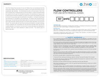 WARRANTY: The O-Two Therapy Flow Controllers for Use with Medical Gases are manufactured from the finest quality materials. Each individual part is subject to strict quality control tests to ensure exceptionally high standards. The manufacturer warrants to the purchaser of the O-Two Flow Controller that its component parts are free from defects in material and workmanship for a period of five (5) years from the date of purchase. The manufacturer will replace and/  FLOW CONTROLLERS  FOR USE WITH MEDICAL GASES  or repair all parts of the Flow Controller at its option for five years from the date of purchase at no cost to the purchaser, upon the notification of the defects, in writing by the purchaser and confirmation of said defect by the manufacturer. All shipping costs shall be borne by the purchaser. The manufacturer shall be liable under this warranty only if the Flow Controller  REF  01FC  and its parts have been used and serviced in the normal manner described in the instruction manual. This warranty does not cover failure resulting from alterations, accidental damage, misuse or operation not in accordance with the instructions provided. Wear items are not covered hereunder. This warranty is null and void if unauthorized repairs are attempted or performed. There are no other expressed or implied warranties. This warranty gives no specific legal rights.  INTENDED USE: The O-Two Medical Technologies “Therapy Flow Controller” is intended for the delivery of adjustable therapy flow rates (medical oxygen or medical air) to a patient. DESCRIPTION: The O-Two “Therapy Flow Controller” is a therapy flow administration device which is capable of delivering a controllable continuous flow of medical gas (oxygen or air) within the specified range. Connected to medical gas supply system, O-Two “Therapy Flow Controller” can deliver the desired therapy flow by adjusting flow-selecting control.  SAFETY WARNINGS  1. It is imperative that the O-Two Therapy Flow Controller only be operated in accordance with the instructions as described in this manual by clinically trained and authorized personnel. Do not use the Flow Controller for driving any medical equipment. 2. Using oil, grease or other petroleum-based substances with oxygen and oxygen mixtures may cause fire or explosion. Never handle Flow Controllers with oily or greasy hands or gloves. Do not use or store oxygen equipment near excessive heat or open flame. 3. Make sure that the inlet fittings on flow controllers are properly mated for the gas intended. Never attempt to force an incompatible connection or change the connectors. Never interchange flow controllers, hoses, or other equipment with similar equipment intended for use with other gases. 4. Disconnect the flow controller from a pressure source and release all gas from the flow controller after each use. 5. Do not stand in front of a flow controller outlet when opening the pressure source in case foreign particles are present which could cause a hazardous malfunction of the flow controller. Never occlude the outlet to test for the presence of pressure. 6. The flow controller doesn’t indicate that a flow is occurring. 7. Setting the flow-selecting knob between adjacent settings may cause the output flow to cease!  SPECIFICATIONS:  8. Varying inlet pressure outside the specified operating inlet pressure has significant impact on the accuracy of output therapy flow rate!  GAS  Medical Oxygen, Medical Air  OPERATING INLET PRESSURE  50 to 55 PSI  9. Presence of outlet resistance may result in decrease of the flow rates delivered.  THERAPY FLOWRATE RANGE  0 – 6 l/min, 0 – 8 l/min, 0 – 15 l/min, 0 – 25 l/min  STORAGE TEMPERATURE  From -28°C to +60°C  10. Ambient temperature variations within the specified operating temperature range have no effect on the accuracy of flow rate.  OPERATING TEMPERATURE  From -18°C to +50°C  11. Oxygen therapy may be critical treatment. The application of oxygen therapy using this flow controller should be made in strict accordance with the prescription and instructions of a physician.  O-TWO MEDICAL TECHNOLOGIES INC.  12. Never disassemble a flow controller under pressure! Disassembly and assembly of flow controllers shall be performed only by O-Two authorized and trained personnel. Unauthorized disassembly will void the warranty. Lubricant, if used in the maintenance of the flow controller, shall be compatible with the intended medical gases. Use of lubricants not recommended by the manufacturer may cause fire or explosion.  45A Armthorpe Road, Brampton, Ontario, Canada L6T 5M4 Tel. (905) 792-6896 Fax (905) 799-1339 www.otwo.com  Rev. 7 Feb 2020  