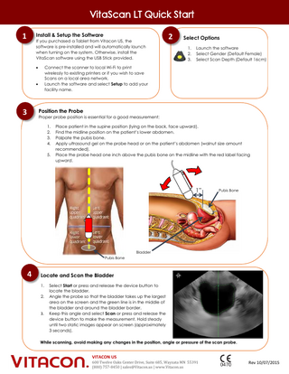 Install & Setup the Software  1  If you purchased a Tablet from Vitacon US, the software is pre-installed and will automatically launch when turning on the system. Otherwise, install the VitaScan software using the USB Stick provided.  2  Select Options 1. 2. 3.  Launch the software Select Gender (Default Female) Select Scan Depth (Default 16cm)  Connect the scanner to local Wi-Fi to print wirelessly to existing printers or if you wish to save Scans on a local area network. Launch the software and select Setup to add your facility name.      Position the Probe  3  Proper probe position is essential for a good measurement: 1. 2. 3. 4. 5.  Place patient in the supine position (lying on the back, face upward). Find the midline position on the patient’s lower abdomen. Palpate the pubis bone. Apply ultrasound gel on the probe head or on the patient’s abdomen (walnut size amount recommended). Place the probe head one inch above the pubis bone on the midline with the red label facing upward.  1”  Pubis Bone  Bladder Pubis Bone  4  Locate and Scan the Bladder 1. 2.  3.  Select Start or press and release the device button to locate the bladder. Angle the probe so that the bladder takes up the largest area on the screen and the green line is in the middle of the bladder and around the bladder border. Keep this angle and select Scan or press and release the device button to make the measurement. Hold steady until two static images appear on screen (approximately 3 seconds).  While scanning, avoid making any changes in the position, angle or pressure of the scan probe.  VITACON US 600 Twelve Oaks Center Drive, Suite 685, Wayzata MN 55391 (800) 757-8450 | sales@Vitacon.us | www.Vitacon.us  Rev 10/07/2015  