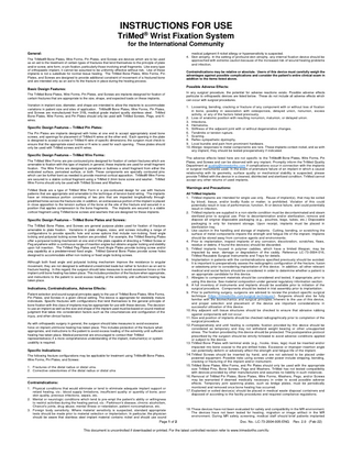 INSTRUCTIONS FOR USE TriMed® Wrist Fixation System for the International Community General: The TriMed® Bone Plates, Wire Forms, Pin Plates, and Screws are devices which are to be used as an aid to the treatment of certain types of fractures that lend themselves to the principle of plate and/or screw, wire form, or pin fixation, particularly those involving small fragments. Like every type of orthopaedic implant, it cannot be assumed to be uniformly effective without risk. Use of these implants is not a substitute for normal tissue healing. The TriMed Bone Plates, Wire Forms, Pin Plates, and Screws are designed to provide additional constraint of movement of a fractured bone and are intended only as an aid to fix the fracture in place during the healing process. medical judgment if nickel allergy or hypersensitivity is suspected. 4. Skin atrophy. In the setting of profound skin atrophy, any internal fixation device should be approached with extreme caution because of the increased risk of wound healing problems and infection. Contraindications may be relative or absolute. Users of this device must carefully weigh the advantages against possible complications and consider the patient's entire clinical exam in addition to the items listed above. Possible Adverse Effects: Basic Design Features: The TriMed Bone Plates, Wire Forms, Pin Plates, and Screws are implants designed for fixation of certain fractures that are appropriate to the size, shape, and expected loads on these implants. Variation in implant size, diameter, and shape are intended to allow the implants to accommodate variations in patient size and sites of application. TriMed® Bone Plates, Wire Forms, Pin Plates, and Screws are manufactured from 316L medical grade implant quality stainless steel. TriMed Bone Plates, Wire Forms, and Pin Plates should only be used with TriMed Screws, Pegs, and Kwires. Specific Design Features – TriMed Pin Plates: The Pin Plates are implants designed with holes at one end to accept appropriately sized bone screws, and openings for placement of TriMed K-wires at the other end. Each opening in the plate is designed to accept a screw or TriMed K-wire of specific dimensions; the surgeon must check to ensure that the appropriate-sized screw or K-wire is used for each opening. These plates should only be used with TriMed screws and K-wires. In any surgical procedure, the potential for adverse reactions exists. Possible adverse effects particular to orthopaedic devices are listed below. These do not include all adverse effects which can occur with surgical procedures. 1. Loosening, bending, cracking or fracture of any component with or without loss of fixation in bone, possibly in association with osteoporosis, delayed union, nonunion, excess activity, or any of the factors listed previously. 2. Loss of anatomic position with resulting nonunion, malunion, or delayed union. 3. Infections. 4. Hematoma. 5. Stiffness of the adjacent joint with or without degenerative changes. 6. Tendinitis or tendon rupture. 7. Scarring. 8. Reflex sympathetic dystrophy. 9. Local bursitis and pain from prominent hardware. 10. Allergic responses to metal components are rare. These implants contain nickel, and as with any implant, they should be tested preoperatively if indicated. Specific Design Features – TriMed Wire Forms: The TriMed Wire Forms are pre-contoured pins designed for fixation of certain fractures which are amenable to fixation with this type of implant; in general, these implants are used for small fragment fixation. The Wire Forms are designed to penetrate or buttress a small fragment from either the endosteal surface, periosteal surface, or both. These components are specially contoured pins which can be further bent as needed to provide maximal cortical apposition. TriMed® Wire Forms are secured to a stable cortical fragment using a TriMed 2.3mm bone screw and washer. TriMed Wire Forms should only be used with TriMed Screws and Washers. TriMed Sleds are a type of TriMed Wire Form in a pre-contoured design for use with fracture patterns that are appropriate and amenable to the technique of tension band wiring. The implants have an intraosseous portion consisting of two pins that are impacted longitudinally through predrilled holes across the fracture site; in addition, an extraosseous portion of the implant is placed in close apposition to the tension surface of the bone at the site of the fracture and secured in a position that applies compression to the bone fragments. The implants are secured to a stable cortical fragment using TriMed bone screws and washers that are designed for these implants. Specific Design Features – TriMed Bone Plates and Screws: The TriMed Bone Plates, and Screws are general purpose plates used for fixation of fractures amenable to plate fixation. Variations in plate shapes, sizes, and screws including a range of configurations to provide specific hole and screw options that include non-locking, fixed angle locking and polyaxial locking screw fixation are provided. For example, the TriMed Bearing Plates offer a polyaxial locking mechanism at one end of the plate capable of directing a TriMed Screw or Peg anywhere within a continuous range of insertion angles but obtains angular locking and stability upon full insertion. The TriMed Peg Plates and Fixed Angle Plates provide locking screw and/or peg capability at a predetermined fixed angle. TriMed General Bone Plates provide screw holes designed to accommodate either non-locking or fixed angle locking screws. Although both fixed angle and polyaxial locking mechanism improve the resistance to angular movement, they are not designed to withstand unrestricted loads but rather to function as an aid to fracture healing. In this regard, the surgeon should take measures to avoid excessive forces on the implant until bone healing has taken place. This includes protection of the fracture when appropriate, and instructions to the patient to avoid excess loading of the extremity until sufficient healing has taken place. Indications, Contraindications, Adverse Effects: Patient selection and sound surgical principles apply to the use of TriMed Bone Plates, Wire Forms, Pin Plates, and Screws in a given clinical setting. The device is appropriate for skeletally mature individuals. Specific fractures with configurations that lend themselves to the general principle of bone fixation with this class of implants may be appropriate for use with these devices. The decision to use an implant as well as the size and shape of the implant used must be based on sound medical judgment that takes into consideration factors such as the circumstances and configuration of the injury, and other clinical factors. As with orthopaedic surgery in general, the surgeon should take measures to avoid excessive force on implant until bone healing has taken place. This includes protection of the fracture when appropriate, and instructions to the patient to avoid excess loading of the extremity until sufficient healing has taken place. Medical personnel are encouraged to contact their TriMed representative(s) if a more comprehensive understanding of the implant, instrument(s) or system usability is required. Specific Indications: The following fracture configurations may be applicable for treatment using TriMed® Bone Plates, Wire Forms, Pin Plates, and Screws: 1. Fractures of the distal radius or distal ulna. 2. Corrective osteotomies of the distal radius or distal ulna Contraindications: 1. Physical conditions that would eliminate or tend to eliminate adequate implant support or retard healing, viz.: blood supply limitations, insufficient quality or quantity of bone, poor skin quality, previous infections, sepsis, etc. 2. Mental or neurologic conditions which tend to pre-empt the patient's ability or willingness to restrict activities during the healing period, viz.: Parkinson's disease, chronic alcoholism, Charcot's joints, drug abuse, mental illness or retardation, patien t noncompliance, etc. 3. Foreign body sensitivity. Where material sensitivity is suspected, standard appropriate tests should be made prior to material selection or implantation. In particular, the physician should be aware that stainless steel implant material contains nickel and should use sound Page 1 of 2 The adverse effects listed here are not specific to the TriMed® Bone Plates, Wire Forms, Pin Plates, and Screws and can be observed with any implant. Promptly inform the TriMed Quality Department at quality@trimedortho.com if complications occur in connection with the implants or surgical instruments used. In the event of premature failure of an implant in which a causal relationship with its geometry, surface quality or mechanical stability is suspected, please provide TriMed with the device in a cleaned, disinfected and sterilized condition. TriMed cannot accept any other returns of used implants. Warnings and Precautions: All TriMed Implants 1. TriMed implants are intended for single use only. Reuse of implant(s), that may be soiled by blood, tissue, and/or bodily fluids or matter, is prohibited. Violation of this could potentially result in loss of performance, function, fit or device failure, and could potentially result in infection. 2. TriMed implants are supplied in a non-sterile condition must be decontaminated and steam sterilized prior to surgical use. Prior to decontamination and/or sterilization, remove and dispose all original disposable packaging (e.g., pouches, bags, tubes, etc.) Disposable packaging is only for transient storage. Upon receipt, implants must be placed in sterilization tray. 3. Use caution in the handling and storage of implants. Cutting, bending, or scratching t he surface of metal components impairs the strength and fatigue life of the implant. Implants should be stored away from corrosive agents and environments. 4. Prior to implantation, inspect implants of any corrosion, discoloration, scratches, flaws, residue or debris, if found the device(s) should be discarded. 5. TriMed implants housed in polymer caddies, which have a limited lifespan, may be impacted by wear, damage or degradation of the caddy. Reference LC-73-0004-016, TriMed Reusable Surgical Instruments and Trays for details. 6. Implantation in patients with the contraindications specified previously should be avoided. It is important to preoperatively assess the radiographic configuration of the fracture, fusion or osteotomy prior to considering implantation of this device. In addition, all other relevant medical and social factors should be considered in order to determine whether a patient is an appropriate candidate for this device. 7. Allergies to component materials should be considered and tested, if appropriate, prior to using this device. See material composition under general regulatory information section. 8. A full inventory of instruments and implants should be available prior to initiation of the surgical procedure. Components should be tested in trial assembly prior to implantation. 9. Prior to performing surgery, surgeons are advised to review the product-specific surgical technique (https://trimedortho.com/surgical-techniques/). Surgeons should also be fully familiar with the biomechanics and surgical principles inherent to the use of this device, and proper selection and placement of the device are important considerations in successful utilization of this device. 10. Any adjacent soft tissue structures should be checked to ensure that abrasive rubbing against components will not occur. 11. Size and position of implants should be checked radiographically prior to completion of the surgical procedure. 12. Postoperatively and until healing is complete, fixation provided by this device should be considered as temporary and may not withstand weight bearing or other unsupported stress. The fixation provided by this device should be protected. The postoperative protocol prescribed by the surgeon should be strictly followed to avoid adverse conditions applied or subject to the device. 13. TriMed Bone Plates with terminal ends (e.g., hooks, tines, legs) must be inserted and/or impacted into bone coaxial to the pre-drilled holes. Excessive or improper insertion angle can potentially deform or adversely affect the strength and fatigue life of the implant. 14. TriMed Screws should be inserted by hand, and are not advised to be placed under powered equipment. Possible risks using screws under power include stripping, bending, cracking or fracturing of the implant and/or instrument. 15. TriMed Bone Plates, Wire Forms, and Pin Plates should only be used with the appropriate size TriMed Pins, Bone Screws, Pegs and Washers. TriMed has not tested compatibility with devices provided by other manufacturers and assumes no liability in such instances . 16. Removal of TriMed Pin Plates, Bone Plates, Wire Forms, Washers, Pegs, and/or Screws may be warranted if deemed medically necessary in order to avoid possible adverse effects. Temporary joint spanning plates, such as bridge plates, must be periodically monitored and removed once bone healing has occurred. 17. Explanted or soiled device(s) should be placed in medical waste disposal containers and disposed of according to the facility procedures and required compliance regulations. 18. These devices have not been evaluated for safety and compatibility in the MR environment. The devices have not been tested for heating, migration or image artifact in the MR environment. During MR safety screening, medical staff should brief patients implanted Doc. No.: LC-73-2004-005-ENG This document is uncontrolled if downloaded or printed. For the latest controlled revision refer to www.trimedortho.com/ifu Rev. 2.0 (Feb-22)