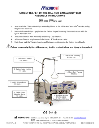 PATIENT HELPER ON THE HILL-ROM CAREASSIST® BED ASSEMBLY INSTRUCTIONS 3423 1. 2. 3. 4. 5.  one each  Attach Mizuho OSI Patient Helper Mounting Sleeve to the Hill-Rom CareAssist® Bracket, using the provided hardware. Insert the Patient Helper Upright into the Patient Helper Mounting Sleeve and secure with the Quick Release Knob. Attach the Trapeze Arm Assembly and Heavy Duty Trapeze. Adjust the Trapeze height as needed with the “S” hook on the chain. Swivel and lock the Trapeze Arm Assembly in any position using the Swivel Lock Handle.  Failure to securely tighten all knobs may lead to product failure and injury to the patient.  3. Trapeze Arm Assembly P/N 3423-05  5. Swivel Lock Handle P/N NH0817  2. Patient Helper Upright P/N 3423-6  4. Heavy Duty Trapeze P/N 3095  2. Quick Release Knob P/N 3423-19  1. Patient Helper Mounting Sleeve P/N 3423-1  1. Hill-Rom Bracket P/N P1180B01 Supplied from Hill-Rom  ____________________________________________________________________ LATEX  !  MIZUHO OSI ● 30031 Ahern Ave. ● Union City, CA 94587 (800) 777-4674 ● FAX (510) 429-8500 www.mizuhosi.com EC REP  NW0518 Rev. B  Emergo Europe ● Molenstraat 15 ● 2513 BH The Hague, The Netherlands  PATIENT HELPER ON THE HILL-ROM CAREASSIST® BED ASSEMBLY INSTRUCTIONS  ECN 10130 5/21/2010  