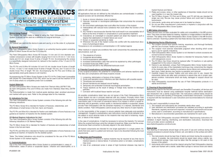 patients with certain metabolic diseases. All applications that are not defined by the indications are contraindicated. In addition, surgical success can be adversely affected by:  FO MICRO SCREW SYSTEM  FO Micro Screw Kit  FO Pin and K-wire Kit  Instructions for Use Before Using Product This booklet has been made to assist in using the Field Orthopaedics Micro Screw System. It should not be used as a reference for surgical technique. Caution US Federal Law restricts this device to sale and use by, or on the order of, a physician. A. General Description The Field Orthopaedics Micro Screw System is an extremity trauma system consisting of the FO Micro Screw Kit and the FO K-Wire Kit. The Field Orthopaedics Micro Screw Kit includes 1.5 mm and 2.0 mm diameter cannulated compression screws with lengths ranging from 6 mm to 22 mm in 1 mm increments and 0.6 mm single trocar K-wires of length 70 mm. Accompanying the screws is a specifically designed instrument kit, tailored to the insertion of the 1.5 and 2.0 FO Micro Screw. The FO Pin and K-Wire Kit includes 0.6 and 0.8 mm double trocar K-wires of length 70 mm, 1.0 and 1.2 mm double trocar K-wires of length 150 mm, and 1.6 and 2.0 mm double trocar Pins of length 150 mm. Accompanying the FO Pins and K-Wires are appropriately sized guide sleeves to aid insertion. Accompanying the FO Micro Screw System is the FO 0.6 Pin Collet Insert (compatible with Stryker Pin Collet Adaptor 4100-126), which can be used to aid the insertion of 0.6 mm K-wires where no compatible power tool is available. Implant Materials All Field Orthopaedics Micro Screws are made from Titanium Alloy (ASTM F136). All Field Orthopaedics Pins and K-Wires are made from Stainless Steel Alloy (ASTM F138). The instrumentation is made from medical grade stainless steel, anodized aluminium and marked with epoxy resin. Refer to the package label for the materials. B. Indications For Use The Field Orthopaedics Micro Screw System consists of the following kits with the following indications: The FO Micro Screw Kit is intended for fixation of fractures, osteotomies, and arthrodeses of small bones in the foot, hand, and forearm. The FO Pin and Wire Kit is intended for fixation and stabilization of bone fractures or as guidance at insertion of implants into the skeletal system. CE Marked Regions Indications for Use* The Field Orthopaedics Micro Screw System consists of the following kits with the following indications in CE Marked Regions: The FO Micro Screw Kit is intended for fixation of fractures and osteotomies of small bones in the foot and hand. The FO Pin and Wire Kit is intended for fixation and stabilization of bone fractures or as guidance at insertion of implants into the skeletal system. *Note: The limited indications only should be considered for the use of the FO Micro Screw System in CE marked regions. C. Contraindications Use of the Field Orthopaedics Micro Screw System is contraindicated in; cases of inflammation, cases of active or suspected sepsis / infection and osteomyelitis; or in  IFU00001-09  1. Acute or chronic infections, local or systemic 2. Vascular, muscular or neurological pathologies that compromise the concerned extremity 3. All concomitant pathologies that could affect the function of the implant 4. Osteopathies with reduced bone substance that could affect the function of the implant 5. Any mental or neuromuscular disorder that could result in an unacceptable risk of failure at the time of fixation or complications in post-operative treatment 6. Corpulence; an overweight or corpulent patient can strain the implant to such a degree that stabilization or implant failure can occur* 7. Known or suspected sensitivity to metal 8. Whenever the use of the implant comes into conflict with the anatomical structures of physiological status *Corpulence is not considered a contraindication in CE marked regions Other medical or surgical pre-conditions that could compromise the potentially beneficial procedure, such as: 1. The presence of tumors 2. Congenital abnormalities 3. Immunosuppressive pathologies 4. Increased sedimentation rates that cannot be explained by other pathologies 5. Increased leukocyte (WBC) count 6. Pronounced left shift in the differential leukocyte count D. Potential Complications and Adverse Reactions In any surgical procedure, the potential for complications and adverse reactions exist. The risks and complications with these implants include: 1. Loosening, deformation or fracture of the implant; 2. Acute post-operative wound infections and late infections with possible sepsis; 3. Thrombosis and embolism; 4. Wound hematoma and delayed wound healing; 5. Temporary and protracted functional neurological perturbation; 6. Tissue reactions as the result of allergy or foreign body reaction to dislodged particles; 7. Corrosion with localized tissue reaction and pain; All possible complications listed here are not typical of the Field Orthopaedics Micro Screw System but are in principle observed with any implant. Promptly inform Field Orthopaedics as soon as complications occur in connection with the implants or surgical instruments used. In the event of premature failure of an implant in which a causal relationship with its geometry, surface quality or mechanical stability is suspected, please provide Field Orthopaedics with the extracted implant(s) in a cleaned, disinfected and sterile condition. Field Orthopaedics cannot accept any other returns of used implants. It is the responsibility of the surgeon to ensure patients have adequate post-operative management. Surgeon’s postoperative care instructions must be strictly adhered to by the patient to avoid adverse loads on the implant/s that may lead to loosening, migration, or failure of the implant. In the case of complications, it might be necessary to remove the implants. For removal follow the surgical technique using the indicated screwdriver. Make sure that the screwdriver/screw head connection is precisely aligned in the axial direction. All implant components are intended for one single application in a single patient. Implants that were used in a patient and removed, have to be discarded following the local requirements E. Warnings and Precautions 1. Re-operation to remove or replace implants may be required at any time due to medical reasons or device failure. If corrective action is not taken, complications may occur. 2. Use of an undersized screw in areas of high functional stresses may lead to  Instructions for Use  implant fracture and failure; 3. Plates and screws, wires, or other appliances of dissimilar metals should not be used together in or near the implant site; 4. The FO Micro Screws, FO Pins and K-Wires, and FO drill bits are intended for single use only; Re-use may cause product failure and could lead to disease transmission. 5. Instruments, guide wires and screws are to be treated as sharps; 6. Do not use other manufacturer’s instruments or implants in conjunction with the Field Orthopaedics Micro Screw System. F. MRI Safety Information These devices have not been evaluated for safety and compatibility in the MR environment. They have not been tested for heating, migration or image artefact in the MR environment. The safety of the Field Orthopaedics Micro Screw System in the MR Environment is unknown. Scanning a patient who has these devices may result in patient injury. G. Maintaining Device Effectiveness 1. The surgeon should have specific training, experience, and thorough familiarity with the use of screws, fixation pins and wires. 2. The surgeon must exercise reasonable judgment when deciding which screw type to use for specific indications. 3. Field Orthopaedics Micro Screw System is not intended to endure excessive abnormal functional stresses. 4. Field Orthopaedics Micro Screw System is intended for temporary fixation only until osteogenesis occurs. 5. The FO Micro Hex Driver should be replaced after 10 insertions or sub-optimal engagement to the screw is observed. 6. Failure to use dedicated, unique Field Orthopaedics Micro Screw System instruments for every step of the implantation technique may compromise the integrity of the implanted device, leading to premature device failure and subsequent patient injury. Failed devices may require re-operation and removal. 7. Carefully inspect the screws, fixation pins and wires prior to use, inspect the instruments before and after each procedure to assure they are in proper operational condition. Instruments which are faulty, damaged or suspect should not be used. 8. Field Orthopaedics recommends the use of Field Orthopaedics products in a sterile environment. H. Cleaning & Decontamination Before being used for the first time and each use thereafter (if reusable), all devices and instruments must be cleaned using established hospital methods before sterilization and introduction into a sterile surgical field. The instructions outlined below should be followed to ensure safe handling of biologically contaminated instruments. Compliance is required with the manufacturer’s user instructions and recommendations for chemical detergents. It is the user’s responsibility to ensure that: 1. The implants and instruments are completely sterile when used; 2. User sterilizers and sterilization processes are validated according to applicable Standards, regularly serviced and inspected, including all instruments and accessories used in combination, according to manufacturer’s specifications; 3. Manufacturer’s recommended parameters are maintained for each cycle. Refer to the Field Orthopaedics document RPIN00001 Reprocessing Instructions for validated, in-depth cleaning, disinfecting, and sterilization instructions. Download the most up-to-date version available at www.fieldorthopaedics.com/brochures. Point of Use The cleaning of instruments should begin at the point of use and continue during the surgical procedure to prevent drying of blood, soil, and debris on the surface and within lumens. 1. The instruments should be kept free of debris and blood during the surgical procedure. If possible, the instruments should be wiped clean using a sterile, water-moistened sponge. Care must be taken that the sponge is not used on the tissues of the patient. 2. Instruments with lumens should be cleared using the Field Orthopaedics cleaning stylet and flushed with a sterile, water-filled syringe to remove blood and debris  Issuance Date: 2021-05-20  