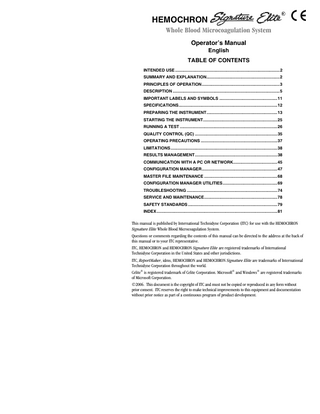 HEMOCHRON Whole Blood Microcoagulation System Operator’s Manual English TABLE OF CONTENTS INTENDED USE ...2 SUMMARY AND EXPLANATION...2 PRINCIPLES OF OPERATION...3 DESCRIPTION ...5 IMPORTANT LABELS AND SYMBOLS ...11 SPECIFICATIONS...12 PREPARING THE INSTRUMENT...13 STARTING THE INSTRUMENT...25 RUNNING A TEST ...26 QUALITY CONTROL (QC) ...35 OPERATING PRECAUTIONS ...37 LIMITATIONS ...38 RESULTS MANAGEMENT...38 COMMUNICATION WITH A PC OR NETWORK...45 CONFIGURATION MANAGER...47 MASTER FILE MAINTENANCE ...68 CONFIGURATION MANAGER UTILITIES...69 TROUBLESHOOTING ...74 SERVICE AND MAINTENANCE...78 SAFETY STANDARDS ...79 INDEX ...81 This manual is published by International Technidyne Corporation (ITC) for use with the HEMOCHRON Signature Elite Whole Blood Microcoagulation System. Questions or comments regarding the contents of this manual can be directed to the address at the back of this manual or to your ITC representative. ITC, HEMOCHRON and HEMOCHRON Signature Elite are registered trademarks of International Technidyne Corporation in the United States and other jurisdictions. ITC, ReportMaker, idms, HEMOCHRON and HEMOCHRON Signature Elite are trademarks of International Technidyne Corporation throughout the world. Celite® is registered trademark of Celite Corporation. Microsoft® and Windows® are registered trademarks of Microsoft Corporation. ©2006. This document is the copyright of ITC and must not be copied or reproduced in any form without prior consent. ITC reserves the right to make technical improvements to this equipment and documentation without prior notice as part of a continuous program of product development.