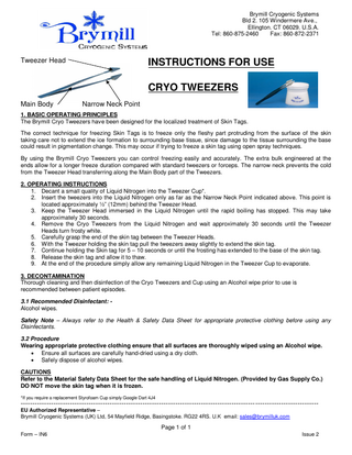 Brymill Cryogenic Systems Bld 2. 105 Windermere Ave., Ellington. CT 06029. U.S.A. Tel: 860-875-2460 Fax: 860-872-2371  Tweezer Head  INSTRUCTIONS FOR USE CRYO TWEEZERS  Main Body  Narrow Neck Point  1. BASIC OPERATING PRINCIPLES The Brymill Cryo Tweezers have been designed for the localized treatment of Skin Tags. The correct technique for freezing Skin Tags is to freeze only the fleshy part protruding from the surface of the skin taking care not to extend the ice formation to surrounding base tissue, since damage to the tissue surrounding the base could result in pigmentation change. This may occur if trying to freeze a skin tag using open spray techniques. By using the Brymill Cryo Tweezers you can control freezing easily and accurately. The extra bulk engineered at the ends allow for a longer freeze duration compared with standard tweezers or forceps. The narrow neck prevents the cold from the Tweezer Head transferring along the Main Body part of the Tweezers. 2. OPERATING INSTRUCTIONS 1. Decant a small quality of Liquid Nitrogen into the Tweezer Cup*. 2. Insert the tweezers into the Liquid Nitrogen only as far as the Narrow Neck Point indicated above. This point is located approximately ½” (12mm) behind the Tweezer Head. 3. Keep the Tweezer Head immersed in the Liquid Nitrogen until the rapid boiling has stopped. This may take approximately 30 seconds. 4. Remove the Cryo Tweezers from the Liquid Nitrogen and wait approximately 30 seconds until the Tweezer Heads turn frosty white. 5. Carefully grasp the end of the skin tag between the Tweezer Heads. 6. With the Tweezer holding the skin tag pull the tweezers away slightly to extend the skin tag. 7. Continue holding the Skin tag for 5 – 10 seconds or until the frosting has extended to the base of the skin tag. 8. Release the skin tag and allow it to thaw. 9. At the end of the procedure simply allow any remaining Liquid Nitrogen in the Tweezer Cup to evaporate. 3. DECONTAMINATION Thorough cleaning and then disinfection of the Cryo Tweezers and Cup using an Alcohol wipe prior to use is recommended between patient episodes. 3.1 Recommended Disinfectant: Alcohol wipes. Safety Note – Always refer to the Health & Safety Data Sheet for appropriate protective clothing before using any Disinfectants. 3.2 Procedure Wearing appropriate protective clothing ensure that all surfaces are thoroughly wiped using an Alcohol wipe.  Ensure all surfaces are carefully hand-dried using a dry cloth.  Safely dispose of alcohol wipes. CAUTIONS Refer to the Material Safety Data Sheet for the safe handling of Liquid Nitrogen. (Provided by Gas Supply Co.) DO NOT move the skin tag when it is frozen. *If you require a replacement Styrofoam Cup simply Google Dart 4J4  ------------------------------------------------------------------------------------------------------------------------------EU Authorized Representative – Brymill Cryogenic Systems (UK) Ltd, 54 Mayfield Ridge, Basingstoke. RG22 4RS. U.K email: sales@brymilluk.com  Page 1 of 1 Form – IN6  Issue 2  