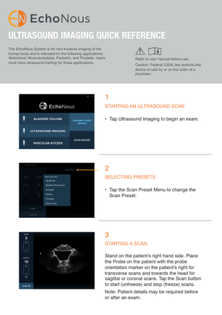 ULTRASOUND IMAGING QUICK REFERENCE The EchoNous System is for non-invasive imaging of the human body and is intended for the following applications: Abdominal, Musculoskeletal, Pediatric, and Prostate. Users must have ultrasound training for these applications.  Refer to user manual before use. Caution: Federal (USA) law restricts this device to sale by or on the order of a physician.  1  STARTING AN ULTRASOUND SCAN • Tap Ultrasound Imaging to begin an exam.  2  SELECTING PRESETS • Tap the Scan Preset Menu to change the Scan Preset.  3  STARTING A SCAN Stand on the patient’s right hand side. Place the Probe on the patient with the probe orientation marker on the patient’s right for transverse scans and towards the head for sagittal or coronal scans. Tap the Scan button to start (unfreeze) and stop (freeze) scans. Note: Patient details may be required before or after an exam.  