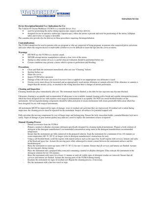 Instructions for Use  Device Description/Intended Use / Indications for Use The Valtchev® Uterine Mobilizer (VUM-6) is a reusable device. It is:  used for positioning the uterus during laparoscopic surgery and dye delivery.  designed for use in operative endoscopy (laparoscopy), where the uterus is present and need for positioning of the uterus, fallopian tubes and ovaries or vagina is desirable. The cannulas also provide dye for delivery in those procedures requiring chromopertubation. Contraindications The VUM-6 should not be used in patients who are pregnant or who are suspected of being pregnant, in patients who suspected pelvic infections and cases where the surgeon decries it inadvisable or believes it to be difficult to insert the tips into the cervix or uterus. Warnings  DO NOT use the VUM-6 as a uterine sound.  NEVER attempt uterine manipulation without a clear view of the uterus.  Similar to other uterine devices, a careful clinical evaluation should be performed before use.  Certain conditions may present a uterus which is prone to perforation and bleeding. Precautions  Clean and flush the instrument immediately after use (see “Cleaning” below)  Sterilize before use.  Dilate the cervix  Inspect VUM before operation  Damage of the soft tissue can occur if excessive force is applied or an inappropriate size delineator is used.  Uterine cavity must always be measured and an appropriately sized uterine obturator or cannula selected. If the obturator or cannula is longer than the uterine cavity, or inserted in the wrong direction there is danger of uterine perforation. Cleaning and Inspection Cleaning should take place immediately after use. The instrument must be flushed, as the tube for dye injection may become blocked. Ultrasonic cleaning is acceptable and recommended. If ultrasonic is not available, manual cleaning with a brush and suitable detergent/enzymatic which has been designed for use with stainless steel surgical instrumentation is acceptable. Do NOT use metal-bristled brushes on the instruments. All moving/articulating components should be lubricated prior to steam sterilization with steam-penetrable lubrication which has been designed for use with surgical instruments. All instruments MUST be inspected for signs of damage, wear or residual soil each time they are reprocessed. If residual soil is noted during inspection, the cleaning process must be repeated for the instrument. Inspect all surfaces for potential trapped soil. Fully articulate the moving components by way of finger rings and locking ping. Ensure the lock, tenaculum holder, cannula/obturator lock move easily. Signs of damage or poor motion quality may indicate a need to replace the instrument or have it repaired. Manual Cleaning Process Detach accessories from the VUM-6. Prepare a neutral or alkaline enzymatic detergent specifically designed for cleaning medical instruments. Prepare a fresh solution of detergent at the detergent manufacturer’s recommended concentration using water at the detergent manufacturers recommended temperature. Ensure that the instruments are fully immersed in the prepared solution. Soak the instrument for a minimum of ten (10) minutes at room temperature (68° F / 20° C) or longer (refer to detergent manufacturer’s instructions for use). Using a soft bristled brush, scrub the regions with mated surfaces such as the space bar. Scrub regions with crevices, lumens and sides of the head and space bar. Actuate the moving parts while submerged to ensure contact between the instrument surfaces and the brush/detergent. Rinse the instrument in warm tap water (100° F / 38° C) for one (1) minute. Ensure that all crevices and lumens are flushed. Actuate the moving parts during rinsing. Place the instrument into a prepared ultra-sonicator containing a neutral or alkaline detergent. Ultra-sonicate the instrument in the detergent solution for ten (10) minutes. Rinse the instrument with water for at least (1) minute or until all visible signs of detergent residue are removed. Ensure that all crevices and lumens are flushed. Actuate the moving parts of the VUM-6 during rinsing. Examine the instrument for signs of residual soil. Repeat the cleaning process, if necessary. Dry the instrument with a lint-free towel or wipe.  