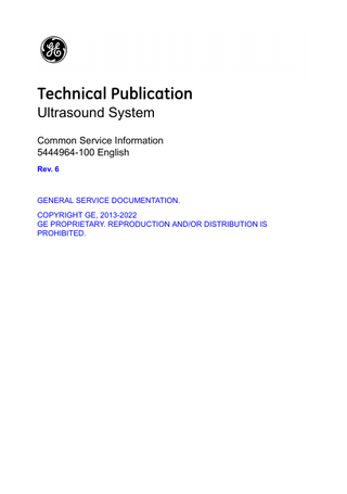 Revision History Reason for Change DATE (YYYY/MM/DD)  REVISION  REASON FOR CHANGE  1  2012/01/30  Initial Release  2  2013/12/16  Updated according to feedback.  3  2014/11/04  Adding New Products  4  2016/01/29  Updated according to feedback.  5  2018/08/21  Updated according to feedback.  6  2022/05/05  Updated according to feedback.  List of Effective Pages (LOEP)  PAGE NUMBER  REVISION NUMBER  PAGE NUMBER  REVISION NUMBER  Title Page  Rev. 6  Table of Contents  Rev. 6  Revision History  Rev. 6  Chapters 1 through 4  Rev. 6  Important precautions  Rev. 6  Index  Rev. 6  Please verify that you are using the latest revision of this document. Information pertaining to this document is maintained on MyWorkshop. If you need to know the latest revision, contact your distributor, local GE Sales Representative, or in the USA call the GE Ultrasound Clinical Answer Center at 1 800 682 5327 or 1 262 524 5698. Note: Testing requirements and descriptions of the safety equipment in this Common Service Information (CSI) Manual supersedes the product’s Service Manual if that manual’s publication date precedes the date of this CSI manual.  Ultrasound System – Common Service Information 5444964-100 English Rev. 6  i-1  