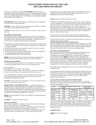 WECK INSTRUCTIONS FOR USE AND CARE REUSABLE BIPOLAR FORCEPS This forceps is reusable and is supplied NON-STERILE. Process the forceps through cleaning and sterilization prior to initial use, following guidance as outlined in this IFU. For questions or additional information on our complete line of forceps, please contact Teleflex Medical at +1 919 544 8000, or toll free at (866) 246 6990, or on the web at www.teleflex.com.  For irrigating forceps, also flush irrigating lumen with a minimum of 1 mL (with the prepared enzymatic detergent using a syringe. Repeat this stage 2 (two) additional times, for a total of 3 (three) flushes.  Caution: Avoid use of abrasive cleaners or solvents. INTENDED USE: These reusable forceps are electrosurgical devices designed to be used in soft tissue surgical procedures. WARNING: Any use of this forceps for tasks other than for which it is indicated will usually result in a damaged or broken forceps. CAUTION: Federal (USA) law restricts this device to sale by or on the order of a physician. EXTENDING FORCEPS LIFE These forceps have been validated for twenty-five uses. However, the number of uses obtained from the forceps depends upon the degree of care taken in processing and handling, and the surgical procedures and techniques in which the forceps is used. To achieve maximum life the following is recommended:  Not allowing gross organic contaminates to dry on the forceps (e.g., blood, mucus, and tissue), by initiating forceps decontamination immediately after completion of the surgical procedure.  Do not allow forceps tips to touch each other while ESU is active or activated.  Completely drying forceps before storage.  Protecting forceps from inadvertent damage while in storage, by wrapping them and avoiding extremes in temperature and humidity.  Avoiding STERRAD®100S on gold-plated forceps. NOTE: Spotting or discoloration may result from inadequate cleaning prior to sterilization or may be due to mineral deposits in water used to autoclave. INSPECTION OF FORCEPS It is recommended that a procedural review be established,, by which the forceps are inspected frequently (before and after each use) for damage such as:  Tip misalignment.  Tip damage e.g., burrs, bending, or discoloration.  For insulated instruments: cracks, nicks, lacerations, or abrasions in insulation.  Cracks or nicks in the base of the instrument, where the tines are seated. It is recommended that a procedural review be established (before and after each use) by which the forceps showing such damage or wear are either sent for refurbishing, discarded and/or replaced. CAUTION: Using forceps which are damaged or worn can be hazardous to both the patient and operating room personnel. REPROCESSING AND STERILIZATION (i.e., cleaning & sterilization) Institutional device sterilization and reprocessing should occur in facilities that are adequately designed, equipped, monitored, and staffed by trained personnel. Sterilize and clean per your institution’s validated procedures and cycle parameters. The following parameters for cleaning and the most commonly utilized methods of sterilization are recommended as guidelines for validation. NOTE: Reprocessing this device dictates that it undergo a thorough cleaning prior to sterilization. WARNING: Clean and sterilize after each use. MANUAL CLEANING Rinse Forceps thoroughly for a minimum of 30 seconds with purified/ deionized water and until visibly clean of accumulated debris. Prepare a neutral pH enzymatic cleaner [e.g. Steris® Prolystica® 2X Concentrate Enzymatic Presoak and Cleaner] per manufacturer’s instructions. Wash the surface of the forceps using a soft bristled cleaning brush and prepared enzymatic cleaner for a minimum of one (1) minute and until visibly clean.  Thoroughly rinse forceps by immersing it in a large volume of critical (purified) water for a minimum of 1 (one) minute. Remove the forceps and discard the rinse water. Do not reuse the water. Always use fresh volumes of water for each rinse. Repeat this stage 2 (two) additional times, for a total of 3 (three) rinses. For irrigating forceps, also flush irrigating lumen with a minimum of 1 mL with critical (purified) water using a syringe until no visible detergent remains. Always use fresh volumes of water for each flush. Repeat this stage 2 (two) additional times, for a total of 3 (three) flushes. Once the forceps are free of cleaning solution and debris, thoroughly dry the outside surfaces with a lint free wipe and the lumen using filtered compressed air. Visually inspect the forceps, in a well-lit area to ensure all surfaces are clean. For irrigating forceps, inspect the lumen AUTOMATED PRE-CLEANING INSTRUCTIONS Rinse the instruments under warm running tap water until visibly clean. Use a soft bristle brush (plastic brush) as needed for hard to remove soil. Hard to reach areas such as, internal spaces should be flushed with a water pistol/syringe. Irrigating forceps are provided with a stylet to clean the lumen during rinsing. CLEANING AND DISINFECTION Place the forceps in a bath with a tested cleansing and disinfectant agent such as Renu-Klenz™ (Steris) (1/4 oz/gal) prepared according manufacturer’s recommendations using lukewarm tap water. The forceps must be completely covered with the solution. NOTE: The application times, temperatures, and concentration stated by the manufacturer of the cleansing/disinfectant agent must always be observed. The lumen of irrigating forceps must then be flushed with the prepared detergent. The forceps (particularly irrigating forceps) are then immersed in the detergent solution and allowed to sonicate for ten minutes. Repeat the cleansing process if visible contamination is still present on the instrument. Fresh solutions must be prepared daily. In case of severe soiling, the solution must be changed sooner. A high contamination load in the ultrasonic bath impairs the cleansing action and promotes the risk of corrosion. The cleansing solution must be renewed regularly according to the conditions of use. The criterion is visibly apparent soiling. In any case, a frequent change of bath is necessary, at least once a day. National guidelines must be observed. AUTOMATED MACHINE CLEANING INSTRUCTIONS The forceps are then to be transferred via a suitable container (e.g., wire mesh basket) into the automated washer. The following cycle is recommended with these parameters programmed; set to high. Phase  Recirculation Time Water Temperature (minutes)  Detergent Type and Concentration  Pre-wash 1  02:00  Cold Tap water  N/A  Enzyme Wash  02:00  Hot Tap Water  Klenzyme™, 1 oz/gallon  Wash 1  02:00  65.0˚C (Set Point)  Renu-Klenz™, ¼ oz/gallon  Rinse 1  01:00  Hot Tap Water  N/A  Drying  07:00  90˚C  N/A  The device(s) should then be dried using a clean, soft cloth and visually examined using the naked eye under normal lighting condition to determine that all adherent visible soil (e.g., blood, protein substances and other debris) had been removed from all surfaces, lumens, crevices and serrations. Klenzyme and Renu-Klenz are trademarks of Steris. STERILIZATION NOTE: Remove stylet if supplied  Page: 1 of 2 IFU-WECKRF-5, Rev.: A (04-2018) L02615 R00  TELEFLEX MEDICAL 3015 CARRINGTON MILL BLVD, MORRISVILLE, NC 27560 USA  