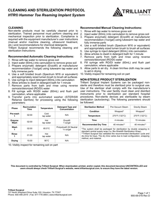 CLEANING AND STERILIZATION PROTOCOL HTR® Hammer Toe Reaming Implant System  CLEANING  Non-sterile products must be carefully cleaned prior to sterilization. Trained personnel must perform cleaning and mechanical inspection prior to sterilization. Compliance is required with the equipment manufacturer’s user instructions (manual and/or machine cleaning, ultrasound treatment, etc.) and recommendations for chemical detergents. Trilliant Surgical recommends the following cleaning and sterilization instructions:  Recommended Manual Cleaning Instructions:  1. Rinse with tap water to remove gross soil 2. Inject water (60mL) into cannulation to remove gross soil 3. Prepare enzymatic detergent (Enzol®) at manufacturer recommendation (1oz/gal) using lukewarm tap water and fully immerse parts 4. Use a soft bristled brush (Spectrum M16 or equivalent) and appropriately sized lumen brush to brush all surfaces 5. Use syringe to inject detergent (60mL) into cannulation 6. Allow articles to dwell in detergent bath for 1 minute Recommended Automatic Cleaning Instructions: 7. Remove parts from bath and rinse using reverse osmosis/deionized (RO/DI) water 1. Rinse with tap water to remove gross soil 2. Inject water (60mL) into cannulation to remove gross soil 8. Fill syringe with RO/DI water (60mL) and flush part cannulation, where applicable 3. Prepare enzymatic detergent (Enzol®) at manufacturer recommendation (1oz/gal) using lukewarm tap water and 9. Allow parts to air dry. A clean lint-free cloth may be used to aid in drying fully immerse parts 4. Use a soft bristled brush (Spectrum M16 or equivalent) 10. Visibly inspect for remaining soil on part and appropriately sized lumen brush to brush all surfaces NON-STERILE PRODUCT STERILIZATION 5. Use syringe to inject detergent (60mL) into cannulation Trilliant Surgical Implant Systems can be packaged non6. Allow articles to dwell in detergent bath for 1 minute 7. Remove parts from bath and rinse using reverse sterile and therefore must be sterilized prior to surgical use. Use of the sterilizer shall comply with the manufacturer’s osmosis/deionized (RO/DI) water 8. Fill syringe with RO/DI water (60mL) and flush part user instructions. The user facility must clean and disinfect instruments prior to sterilization per standard hospital cannulation, where applicable 9. Transfer parts into automated washer (STERIS® procedures. Non-sterile devices are sterilizable by steam Reliance Genfore) for processing using the following sterilization (autoclaving). The following parameters should be followed: parameters: Phase  Recirculation Time  Temperature  Detergent Type and Concentration  Sterilization Method  Pre-Vacuum Steam  Gravity Steam  Condition  Wrapped*  Wrapped*  Pre-wash 1  02:00  Cold tap water  N/A  Temperature  270°F (132°C)  270°F (132°C)  Enzyme Wash  02:00  Hot tap water  Enzol® 1 oz/gal  Time  4 minutes  15 minutes  Recommended Dry Time  40 minutes**  40 minutes**  Wash 1  02:00  65.5°C  Prolystica® 2X Neutral 1/8 oz/gal  Rinse 1  01:00  Hot tap water  N/A  Drying  15:00  90°C  N/A  *The system shall be packaged for sterilization by double wrapping in standard central supply wrap (i.e. Bio-Shield® Sterilization Wrap). **Trilliant Surgical has validated the recommended sterilization cycle and dry time for trays. The dry time varies due to load configuration, wrapping method, and material.  10. Visibly inspect for remaining soil on part  This document is controlled by Trilliant Surgical. When downloaded, printed, and/or copied, this document becomes UNCONTROLLED and users should always check Trilliant Surgical’s website, www.trilliantsurgical.com, to ensure they have the latest version.  Trilliant Surgical 727 North Shepherd Drive Suite 100 | Houston, TX 77007 Phone: 800-495-2919 | Fax: 877-778-3864 | www.trilliantsurgical.com  Page 1 of 1 900-06-016 Rev D  
