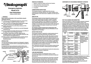 Principle of Operation  Components of a Disassembled Emergency Aspirator  1. Aspirate is sucked into Catheter and then into Container.  One Way Valve  2. Reciprocating Piston returned by Spring. 3. Air sucked out of Aspirate Container. 4. Air expelled.  Emergency Aspirator Model 2510 User Instructions  Commissioning Instructions The Emergency Aspirator is supplied with all the necessary components for immediate operation. The catheter supplied is 9mm internal diameter. A 6mm tube mount is available to suit other types of catheter.  Conforms to EN ISO 10079-2  h Warnings  Areas of Use  Please read all the information in this manual before using the Vitalograph Aspirator.  The Emergency Aspirator has been designed for emergency use by trained medical professionals & first-aiders. It delivers immediate suction where a light portable and efficient source is needed at a moment’s notice. However, it is also suitable for use in hospitals and other medical facilities where powered sources of suction are not available or not convenient, such as the transport of the critical patient to another location in the hospital, in elevators and on “crash cart” cardiac arrest trolleys.  A Continuous use of the Vitalograph Aspirator for a period of time may cause fatigue or repetitive strain injury on the user. A There is a risk of the users’ finger getting caught between trigger and handle, during use of the Vitalograph Aspirator. A Aspirate may eject from the outlet exhaust, during use of the Vitalograph Aspirator. A The Vitalograph Aspirator is intended to be used with Vitalograph components only. A The user should become familiar with the pressure and stiffness of the trigger before using the Vitalograph Aspirator. A The Catheter, Catheter Mount and Filter supplied with the Vitalograph Aspirator are single use disposable components. They must be disposed of and replaced after use. A Before its initial use, the Vitalograph Aspirator should be cleaned and disinfected as outlined in the ‘Post-Use Cleaning and Disinfecting’ section. Introduction The award winning Emergency Aspirator from Vitalograph is designed as a suction device to clear the victim’s oro-pharyngeal airway before & during resuscitation. It is powered by one hand, positioning the catheter with the same hand. This leaves the other hand free for other important tasks such as manipulating the patient’s head and opening the mouth. One-Way VALVE Catheter  NON RETURN VALVE  Piston  Outlet Ball VALVE  3  2  Mesh Filter Aspirate Container Quick Release Cap  2  4 Rear Chamber  Rolling Seal Diaphragm Handle  1  Trigger  The emergency aspirator should only be used by persons who have received adequate training on the use of this device. It is not designed for use on neonates. Instructions for Use  Aspirate Container  Quick Release Cap Mesh Filter  Post-Use Cleaning And Disinfecting Owing to the situations in which the Emergency Aspirator is designed to be used, for the purposes of these guidelines all parts of the equipment will be considered to be at risk of having been exposed to body fluids. The catheter is at risk of having been in close contact with breaks in skin or mucous membrane, which means it poses a high risk of pathogen transmission. It is therefore manufactured to be a single use disposable. The mesh filter is also manufactured to be disposable. All other parts of the Emergency Aspirator pose an intermediate transmission risk and should be disinfected according to guidelines given below.  The Emergency Aspirator is operated by a simple pumping action of the trigger; fast, long strokes will produce the greatest suction.  Part  Material  The action of the trigger will become stiffer when either the catheter becomes occluded, or when the container is full; the latter does not interfere with the operation. However, more efficient operation can be achieved by emptying the container. The aspirate container is emptied by twisting off the quick release cap of the container. It is advisable to hold the aspirator in such a way as to avoid unwanted spillage while performing this operation. With the cap removed the mesh filter may be simply lifted out to be emptied and cleaned.  Aspirate Container Catheter & Mount Aspirate Container Seal Rear End Cap Seal One Way Valve Aspirate Container Cap Rear End Cap Assembly Mesh Filter  Polycarbonate  When replacing the quick release cap on the aspirate container during use, ensure that the mesh filter is seated properly and hand tighten cap. During operation the rear outlet ball valve should not be obstructed as this will cause the aspirator to malfunction. Care and Maintenance The Emergency Aspirator from Vitalograph requires a routine functional, safety, hygiene and maintenance procedure annually and after every use. The functional check tests the performance of the device, measuring the peak suction and suction hold. Also, check the valves, seals and rolling seal diaphragm. Visually inspect, clean & lubricate all moving parts and replace seals annually, coating with silicone grease. A maintenance log and annual inspection stickers should be used.  Rear End Cap  PVC Nitrile Rubber  Nitrile Rubber Polycarbonate/ PNR Polycarbonate/ Natural Rubber  Clean/ Recommended Disinfect/ Disinfectant Replace Clean & Disinfect by Disinfect immersion in sodium dichloroisocyanurate Replace solution at 1000 ppm concentration of Clean & free chlorine for 15 Disinfect minutes. Clean & Disinfect Clean & Disinfect Clean & Disinfect  Polycarbonate/ Clean & Nylon Disinfect Acetal/ Polyester Replace  All risk levels and definitions of cleaning and disinfection are as defined in “Sterilization, Disinfection and Cleaning of Medical Equipment: Guidance on Decontamination from the Microbiology Committee to Department of Health Medical Devices Directorate, 1996”. Use of disposable gloves is recommended during cleaning and disinfecting of the Vitalograph Aspirator.  