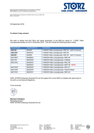 ENDOSCOPES FOR MEDICINE AND TECHNICAL SCIENCE INSTRUMENTS FOR OTO-RHINO-LARYNGOLOGY ______________________________________________________________________________________________________________________________ KARL STORZ Endoscopy Australia Pty Limited PO Box 50 Lane Cove NSW 1595 ABN 34 125 927 826  26 September 2018  To whom it may concern  We wish to advise that Karl Storz will cease production of the 8401xxx series of C-MAC Video Laryngoscope blades on the 21 December 2018. This will include the following product codes:  Discontinued  Superseded by  Description  8401AX  8403AX  C-MAC® Video Laryngoscope MAC #3 (with 0² channel)  8401AXC  8403AXC  C-MAC® Video Laryngoscope MAC #3  8401BX  8403BX  C-MAC® Video Laryngoscope MAC #4 (with 0² channel)  8401BXC  8403BXC  C-MAC® Video Laryngoscope MAC #4  8401HX  8403HXK  C-MAC® Video Laryngoscope D-Blade  8401DXC  8403DXC  C-MAC® Video Laryngoscope MILL #0  8403EXC  C-MAC® Video Laryngoscope MAC #0 (NEW)  8401GXC  8403GXC  C-MAC® Video Laryngoscope MILL #1  8401HXP  8403HXP  C-MAC® Video Laryngoscope Paed D-Blade  8401KXC  8403KXV  C-MAC® Video Laryngoscope MAC #2  KARL STORZ Endoscopy Australia Pty Ltd will support the current 8401xxx blades with spare parts in line with our contractual obligations.  Yours sincerely  Michael G Wedlock Managing Director KARL STORZ Endoscopy Australia Pty Ltd  KARL STORZ Endoscopy Australia Pty Ltd Annex Building 15 Orion Road Lane Cove West NSW 2066 Australia  Phone: Toll free: Fax: Email: Web:  +61 2 9490 6700 1800 996 562 +61 2 9420 0695 karlstorz@karlstorz.com.au www.karlstorz.com  ABN: Bank: BSB: Account: Swift:  34 125 927 826 Westpac Banking Corp 032 000 233265 WPACAU2S  