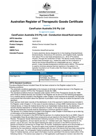 Australian Register of Therapeutic Goods Certificate Issued to  CareFusion Australia 316 Pty Ltd for approval to supply  CareFusion Australia 316 Pty Ltd - Conduction blood/fluid warmer ARTG Identifier  232830  ARTG Start date  16/01/2015  Product Category  Medical Device Included Class IIb  GMDN  47616  GMDN Term  Conduction blood/fluid warmer  Intended Purpose  A mains electricity device designed for in-line heating of banked blood, blood products, intravenous (IV) solutions, and irrigation fluids, typically from about 4ºC to near body temperature (i.e., 35 to 37ºC) before infusion, through the conduction of heat. The device usually includes a surface heat exchanger (e.g., heated dry plate) for the conduction of heat to the infusion blood/fluid via a disposable set (e.g., tubing or pouch); it also includes temperature controls and/or alarms. The warmer is used to minimize adverse thermal reactions in the patient. It is typically mounted on an IV pole under the infusion bag; it does not infuse blood/fluid.  Manufacturer Details  Address  Certificate number(s)  Vital Signs Inc  20 Campus Road TOTOWA, NJ, 07512 United States Of America  DV-2014-MC-17901-1  ARTG Standard Conditions The above Medical Device Included Class IIb has been entered on the Register subject to the following conditions: · The automatic conditions applicable to the inclusion of all kinds of medical devices in the Register are as specified in section 41FN of the Therapeutic Goods Act 1989., · The standard conditions that are imposed under section 41FO of the Therapeutic Goods Act 1989 when kinds of medical devices are included in the Register are as set out in the following paragraphs., · For a medical device included in the Register under Chapter 4 and imported into Australia, the Sponsor must ensure that information about the Sponsor is provided in such a way as to allow the sponsor to be identified., · Each sponsor shall retain records of the distribution of all of the sponsor's medical devices included in the Register under Chapter 4. In the case of records relating to a Class AIMD medical device, Class III medical device, or Class IIb medical device that is an implantable medical device, the distribution records shall be retained for a minimum period of 10 years. In the case of records relating to any other device, the distribution records shall be retained for a minimum period of 5 years., · The sponsor of a medical device included in the Register under Chapter 4 shall keep an up to date log of information of the kind specified in Regulation 5.8., · It is a condition of inclusion in the ARTG that the sponsor of a medical device that is an AIMD, Class III or implantable Class IIb provides three consecutive annual reports to the Head of the Office of Product Review, Therapeutic Goods Administration following inclusion of the device in the ARTG (as specified in 5.8 of the regulations). Annual reports are due on 1 October each year. Reports should be for the period 1 July to 30 June. The first report following the date of inclusion in the ARTG must be for a period of at least six months but no longer than 18 months. Subsequent reports are to be provided on 1 October for a further 2 years. The annual report must include all complaints and adverse events received by the manufacturer relating to problems with the use of the device that have been received by them over the year. For orthopaedic implant prosthesis that have been re-classified from Class IIb to Class III medical devices, annual report information must be submitted if the device meets either of the following criteria: I.The device was subject to a TGA application audit based on revision rate when the  