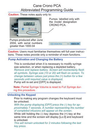 Cane Crono PCA Abbreviated Programming Guide Caution: These notes apply only to: Pumps labelled only with the model designation CRONO PCA.  Pumps produced after June 2004, with serial numbers greater than 1000.04 Caution: Users must familiarise themselves will full user instructions. These notes provide only a reminder of main functions. Pump Activation and Changing the Battery This is conducted when it is necessary to modify syringe size selection, or when replacing a depleted battery. Remove and replace battery. Screen will momentarily flash all symbols. Syringe size (10 or 20) will flash on screen. To change between values just press the (+) button for a few seconds until required value is displayed. Pump will re-set and [OFF] is displayed. Note: Partial Syringe Volume is reset to Full Syringe during this procedure. Unlocking the Keypad Prior to making any program changes the keyboard must be unlocked. With the pump displaying [OFF] press the (-) key for approximately 7 seconds. A number representing the number of completed infusions will appear on the screen. While still holding the (-) key depress the (+) key at the same time and the screen will display [Lo.0] and keyboard is unlocked. This will remain unlocked for 2 minutes following the last key press.  