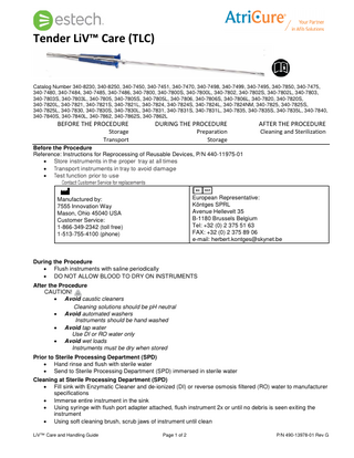 Tender LiV™ Care (TLC)  Catalog Number 340-8230, 340-8250, 340-7450, 340-7451, 340-7470, 340-7498, 340-7499, 340-7495, 340-7850, 340-7475, 340-7480, 340-7484, 340-7485, 340-7486, 340-7800, 340-7800S, 340-7800L, 340-7802, 340-7802S, 340-7802L, 340-7803, 340-7803S, 340-7803L, 340-7805, 340-7805S, 340-7805L, 340-7806, 340-7806S, 340-7806L, 340-7820, 340-7820S, 340-7820L, 340-7821, 340-7821S, 340-7821L, 340-7824, 340-7824S, 340-7824L, 340-7824NM, 340-7825, 340-7825S, 340-7825L, 340-7830, 340-7830S, 340-7830L, 340-7831, 340-7831S, 340-7831L, 340-7835, 340-7835S, 340-7835L, 340-7840, 340-7840S, 340-7840L, 340-7862, 340-7862S, 340-7862L  BEFORE THE PROCEDURE  Storage Transport  DURING THE PROCEDURE  Preparation Storage  AFTER THE PROCEDURE  Cleaning and Sterilization  Before the Procedure Reference: Instructions for Reprocessing of Reusable Devices, P/N 440-11975-01 • Store instruments in the proper tray at all times • Transport instruments in tray to avoid damage • Test function prior to use Contact Customer Service for replacements European Representative: Köntges SPRL Avenue Hellevelt 35 B-1180 Brussels Belgium Tel: +32 (0) 2 375 51 63 FAX: +32 (0) 2 375 89 06 e-mail: herbert.kontges@skynet.be  Manufactured by: 7555 Innovation Way Mason, Ohio 45040 USA Customer Service: 1-866-349-2342 (toll free) 1-513-755-4100 (phone)  During the Procedure • Flush instruments with saline periodically • DO NOT ALLOW BLOOD TO DRY ON INSTRUMENTS After the Procedure CAUTION! • Avoid caustic cleaners Cleaning solutions should be pH neutral • Avoid automated washers Instruments should be hand washed • Avoid tap water Use DI or RO water only • Avoid wet loads Instruments must be dry when stored Prior to Sterile Processing Department (SPD) • Hand rinse and flush with sterile water • Send to Sterile Processing Department (SPD) immersed in sterile water Cleaning at Sterile Processing Department (SPD) • Fill sink with Enzymatic Cleaner and de-ionized (DI) or reverse osmosis filtered (RO) water to manufacturer specifications • Immerse entire instrument in the sink • Using syringe with flush port adapter attached, flush instrument 2x or until no debris is seen exiting the instrument • Using soft cleaning brush, scrub jaws of instrument until clean LiV™ Care and Handling Guide  Page 1 of 2  P/N 490-13978-01 Rev G  