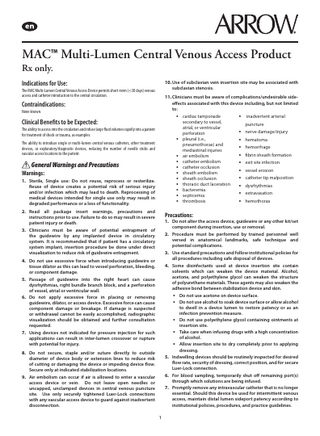MAC™ Multi-Lumen Central Venous Access Product Rx only. Indications for Use: 10. Use of subclavian vein insertion site may be associated with subclavian stenosis. Contraindications: 11. Clinicians must be aware of complications/undesirable sideeffects associated with this device including, but not limited to: The MAC Multi-Lumen Central Venous Access Device permits short-term (<30 days) venous access and catheter introduction to the central circulation. None known. • cardiac tamponade Clinical Benefits to be Expected: The ability to access into the circulation and infuse large fluid volumes rapidly into a patient for treatment of shock or trauma, as examples. • The ability to introduce single or multi-lumen central venous catheters, other treatment devices, or exploratory/diagnostic devices, reducing the number of needle sticks and vascular access locations to the patient. • • • • • • • • • General Warnings and Precautions Warnings: 1. Sterile, Single use: Do not reuse, reprocess or resterilize. Reuse of device creates a potential risk of serious injury and/or infection which may lead to death. Reprocessing of medical devices intended for single use only may result in degraded performance or a loss of functionality. secondary to vessel, atrial, or ventricular perforation pleural (i.e., pneumothorax) and mediastinal injuries air embolism catheter embolism catheter occlusion sheath embolism sheath occlusion thoracic duct laceration bacteremia septicemia thrombosis • inadvertent arterial puncture • nerve damage/injury • hematoma • hemorrhage • fibrin sheath formation • exit site infection • vessel erosion • catheter tip malposition • dysrhythmias • extravasation • hemothorax 2. Read all package insert warnings, precautions and instructions prior to use. Failure to do so may result in severe patient injury or death. Precautions: 3. Clinicians must be aware of potential entrapment of the guidewire by any implanted device in circulatory system. It is recommended that if patient has a circulatory system implant, insertion procedure be done under direct visualization to reduce risk of guidewire entrapment. 2. Procedure must be performed by trained personnel well versed in anatomical landmarks, safe technique and potential complications. 1. Do not alter the access device, guidewire or any other kit/set component during insertion, use or removal. 3. Use standard precautions and follow institutional policies for all procedures including safe disposal of devices. 4. Do not use excessive force when introducing guidewire or tissue dilator as this can lead to vessel perforation, bleeding, or component damage. 5. Passage of guidewire into the right heart can cause dysrhythmias, right bundle branch block, and a perforation of vessel, atrial or ventricular wall. 6. Do not apply excessive force in placing or removing guidewire, dilator, or access device. Excessive force can cause component damage or breakage. If damage is suspected or withdrawal cannot be easily accomplished, radiographic visualization should be obtained and further consultation requested. 7. Using devices not indicated for pressure injection for such applications can result in inter-lumen crossover or rupture with potential for injury. 4. Some disinfectants used at device insertion site contain solvents which can weaken the device material. Alcohol, acetone, and polyethylene glycol can weaken the structure of polyurethane materials. These agents may also weaken the adhesive bond between stabilization device and skin. • Do not use acetone on device surface. • Do not use alcohol to soak device surface or allow alcohol to dwell in a device lumen to restore patency or as an infection prevention measure. • Do not use polyethylene glycol containing ointments at insertion site. • Take care when infusing drugs with a high concentration of alcohol. • Allow insertion site to dry completely prior to applying dressing. 5. Indwelling devices should be routinely inspected for desired flow rate, security of dressing, correct position, and for secure Luer-Lock connection. 8. Do not secure, staple and/or suture directly to outside diameter of device body or extension lines to reduce risk of cutting or damaging the device or impeding device flow. Secure only at indicated stabilization locations. 9. Air embolism can occur if air is allowed to enter a vascular access device or vein. Do not leave open needles or uncapped, unclamped devices in central venous puncture site. Use only securely tightened Luer-Lock connections with any vascular access device to guard against inadvertent disconnection. 6. For blood sampling, temporarily shut off remaining port(s) through which solutions are being infused. 7. Promptly remove any intravascular catheter that is no longer essential. Should this device be used for intermittent venous access, maintain distal lumen sideport patency according to institutional policies, procedures, and practice guidelines. 1