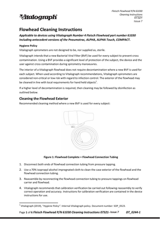 Fleisch Flowhead P/N 61030 Cleaning Instructions  07321 Issue 6 7 Issue  Flowhead Cleaning Instructions Applicable to devices using Vitalograph Number 4 Fleisch Flowhead part number 61030 Including antecedent versions of the Pneumotrac, ALPHA, ALPHA Touch, COMPACT. Hygiene Policy Vitalograph spirometers are not designed to be, nor supplied as, sterile. Vitalograph intends that a new Bacterial Viral Filter (BVF) be used for every subject to prevent cross contamination. Using a BVF provides a significant level of protection of the subject, the device and the user against cross contamination during spirometry manoeuvres. The interior of a Vitalograph flowhead does not require decontamination where a new BVF is used for each subject. When used according to Vitalograph recommendations, Vitalograph spirometers are considered non-critical or low risk with regard to infection control. The exterior of the flowhead may be cleaned in line with local requirements for hand held objects2. If a higher level of decontamination is required, then cleaning may be followed by disinfection as outlined below.  Cleaning the Flowhead Exterior Recommended cleaning method where a new BVF is used for every subject:  Figure 1: Flowhead Complete + Flowhead Connection Tubing  1. Disconnect both ends of flowhead connection tubing from pressure tapping. 2. Use a 70% isopropyl alcohol impregnated cloth to clean the case exterior of the flowhead and the flowhead connection tubing.  3. Reassemble by reconnecting the flowhead connection tubing to pressure tappings on flowhead carrier and flowhead.  4. Vitalograph recommends that calibration verification be carried out following reassembly to verify  correct operation and accuracy. Instructions for calibration verification are contained in the device instructions for use.  2  Vitalograph (2019), “Hygiene Policy”. Internal Vitalograph policy. Document number: SOP_0523.  Page 1 of 6 Fleisch Flowhead P/N 61030 Cleaning Instructions 07321- Issue 76  DT_0244-1  