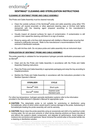 SENTIMAG® CLEANING AND STERILIZATION INSTRUCTIONS CLEANING OF SENTIMAG® PROBE AND CABLE ASSEMBLY The Probe and Cable Assembly must be cleaned manually   Clean the outside surfaces of the Sentimag® probe and cable assembly using either 70% alcohol, pH neutral enzymatic or other approved cleaning wipe or lint-free cloth lightly dampened with the cleaning agent prepared according to the manufacturer’s recommendations    Visually inspect all cleaned surfaces for signs of contamination. If contamination is still present, then repeat the cleaning until there is no sign of residue.    Rinse by wiping with a lint-free cloth dampened with distilled or filtered water ensuring that residual is sufficiently removed. Refer to the manufacturer’s recommendations for the removal of disinfectant residuals.    Dry with lint-free cloth. Do not place probe and cable assembly into an instrument dryer.  STERILIZATION OF SENTIMAG® PROBE AND CABLE ASSEMBLY The probe assembly is validated for low temperature hydrogen peroxide sterilisation processes such as Sterrad®.   Clean and dry the Probe and Cable Assembly in accordance with the Probe and Cable Assembly Cleaning instructions    Place the Probe and Cable Assembly in appropriate packaging and wrap the tray according to hospital procedure.    Sterilize the Probe and Cable Assembly in accordance with the instructions provided in the Sterilizer Operator’s Manual STERILIZER  CYCLE  Sterrad® 100S  Short cycle  Sterrad® 100NX  Express cycle Standard cycle  For other low-temperature, hydrogen peroxide sterilization systems refer to the information provided in the Manufacturer’s Operator’s Manual for appropriate cycle. CAUTION: The detachable probe is not suitable for autoclaving or disinfection using formaldehyde, either of which action would result in serious damage to the probe. Autoclaving or formaldehyde-treating the probe assembly will void its warranty. CAUTION: Never clean the probe assembly using an excessively wet cloth or by washing it under running water. Do not use pure solvents or other strong cleaning solutions as these may attack and deform the system’s plastic components, and degrade its performance. Avoid ingress of moisture into connectors and apertures. Never immerse the central collar or the probe handle into a cleaning or disinfection solution. Endomagnetics Ltd. incorporated in England and Wales – No: 06227698, VAT: 947 7709 68 Correspondence: Endomagnetics Ltd., Jeffreys Building, St John’s Innovation Park, Cowley Road, Cambridge, CB4 0WS, United Kingdom Registered Office: Endomagnetics Ltd., Tower 42, 33rd Floor, 25 Old Broad Street, London, EC2N 1HQ, United Kingdom Issue 3.0  