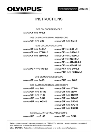 INSTRUCTIONS OES COLONOFIBERSCOPE OLYMPUS  CF TYPE 40 L/I OES GASTROINTESTINAL FIBERSCOPE  OLYMPUS  GIF TYPE Q40  OLYMPUS  GIF TYPE XQ40  EVIS COLONOVIDEOSCOPE  CF TYPE 140 L/I OLYMPUS CF TYPE 1T140L/I OLYMPUS CF TYPE Q140 L/I OLYMPUS  OLYMPUS  PCF TYPE 140 L/I  CF TYPE 240 L/I OLYMPUS CF TYPE 240A L/I OLYMPUS CF TYPE 240D L/I OLYMPUS CF TYPE Q240 L/I OLYMPUS CF TYPE Q240A L/I OLYMPUS CF TYPE Q240Z L/I OLYMPUS PCF TYPE 240 L/I OLYMPUS PCF TYPE P240A L/I OLYMPUS  EVIS SIGMOIDOVIDEOSCOPE OLYMPUS  CF TYPE 140S  OLYMPUS  PCF TYPE 240S  EVIS GASTROINTESTINAL VIDEOSCOPE  GIF TYPE 140 OLYMPUS GIF TYPE 1T140 OLYMPUS GIF TYPE P140 OLYMPUS GIF TYPE Q140 OLYMPUS GIF TYPE XQ140 OLYMPUS  GIF TYPE 1T240 OLYMPUS GIF TYPE Q240 OLYMPUS GIF TYPE Q240X OLYMPUS GIF TYPE Q240Z OLYMPUS GIF TYPE SP240 OLYMPUS GIF TYPE XP240 OLYMPUS GIF TYPE XQ240 OLYMPUS  EVIS SMALL INTESTINAL VIDEOSCOPE OLYMPUS  SIF TYPE Q140  OLYMPUS  SIF TYPE Q240  Refer to the endoscope’s companion manual, the “OPERATION MANUAL” whose cover lists the model of your endoscope, for inspection and operation information. USA: CAUTION: Federal law restricts this device to sale by or on the order of a physician.  