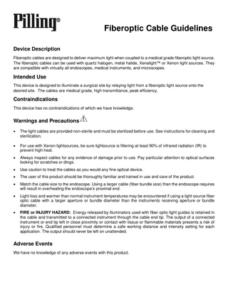 Fiberoptic Cable Guidelines Device Description Fiberoptic cables are designed to deliver maximum light when coupled to a medical grade fiberoptic light source. The fiberoptic cables can be used with quartz halogen, metal halide, Xenalight™ or Xenon light sources. They are compatible with virtually all endoscopes, medical instruments, and microscopes.  Intended Use This device is designed to illuminate a surgical site by relaying light from a fiberoptic light source onto the desired site. The cables are medical grade, high transmittance, peak efficiency.  Contraindications This device has no contraindications of which we have knowledge.  Warnings and Precautions   The light cables are provided non-sterile and must be sterilized before use. See instructions for cleaning and sterilization.    For use with Xenon lightsources, be sure lightsource is filtering at least 90% of infrared radiation (IR) to prevent high heat.    Always inspect cables for any evidence of damage prior to use. Pay particular attention to optical surfaces looking for scratches or dings.    Use caution to treat the cables as you would any fine optical device.    The user of this product should be thoroughly familiar and trained in use and care of the product.    Match the cable size to the endoscope. Using a larger cable (fiber bundle size) than the endoscope requires will result in overheating the endoscope’s proximal end.    Light loss and warmer than normal instrument temperatures may be encountered if using a light source fiber optic cable with a larger aperture or bundle diameter than the instruments receiving aperture or bundle diameter.    FIRE or INJURY HAZARD: Energy released by illuminators used with fiber optic light guides is retained in the cable and transmitted to a connected instrument through the cable end tip. The output of a connected instrument or end tip left in close proximity or contact with tissue or flammable materials presents a risk of injury or fire. Qualified personnel must determine a safe working distance and intensity setting for each application. The output should never be left on unattended.  Adverse Events We have no knowledge of any adverse events with this product.  