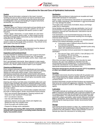 Updated Aug 2022 ERS  Instructions for Use and Care of Ophthalmic Instruments Caution Please read all information contained in this insert. Incorrect handling and care as well as misuse can lead to premature wear of surgical instruments. All persons using this device should be knowledgeable in the use and handling of surgical instruments, accessories, and related equipment. Intended Use - Stainless Steel and Titanium instruments and eye shields are to be used only with pure lasers or pure IPL systems. Do not use with systems that are integrated with electric current or radio frequency. - Plastic Jaeger, Desmarres, or ocular shields are used when working with a scalpel, electro-cutter, or other energy sources requiring protective plastic instruments as the metal would be conductive (ex: RF system). - Ocular shields are inserted under the eyelids over the globes and remain in place for the length of the procedure. They should not be left in place more than 60 minutes. Initial Use of New Instruments Products are sold non-sterile. Every instrument must be cleaned and sterilized before it is used for the first time. Inspection and Functional Check It is very important to carefully examine each surgical instrument for breaks, cracks, or malfunctions before use. It is especially essential to check areas such as blades, points, stops, snaps, and all moveable parts. Don’t use damaged instruments. Never attempt to make repairs yourself. Service and repair should be referred to trained qualified persons only. Refer questions about repair to your supplier. Cleaning and Maintenance Every surgical instrument should be disinfected and thoroughly cleaned after each use. Inspect and test each instrument carefully. Sterilize all instruments before surgery. Good cleaning and maintenance procedures will ensure correct function and extend the useful life of the instruments. Special attentions should be paid to slots, stops, tips, hollow tubs, and all highly inaccessible areas. Don’t use damaged instruments! Cleaning and rinsing must take place immediately after each use! Failure to clean promptly may result in adherent particles or dried secretions that may resist cleaning and complicate or resist future sterilization. Instruments must be completely cleaned and rinsed of all foreign matters. Use warm distilled water and a commercially available instrument pre-soak or cleaning agent. Sontec recommends Ruhof products. - Don’t use corrosive cleaning agents. Cleaning solutions and rinses at or near neutral pH (7.0) are best. - Don’t use abrasive cleaners. - Use only soft bristled brushes. - Ultrasonic cleaners can be used. Check and retighten any fittings that may have vibrated loose. - Rinse thoroughly with distilled water. - Prepare for storage and/or sterilization. After cleaning and rinsing, DRY instruments completely and carefully with compressed air (including inside channels and highly inaccessible areas)!  Sterilization Stainless steel and titanium instruments are reusable and meet ANSI/AAMI standards for sterilization. Plastic Jaeger and Desmarres instruments are autoclavable; they MAY be steam autoclaved. Cold sterilization is not recommended, as it may damage the plastic. Thoroughly clean instruments of all debris, tissue, and foreign matter prior to sterilization. Some facilities use ethylene oxide gas sterilization, but it is not recommended. If used, great care must be exercised with this hazardous chemical and manufacturers’ instructions must be followed closely. Cold sterilization is not recommended because of the risk of potential damage to the instruments resulting from the lengthy chemical action required. Instruments should be sterilized in the open or unlocked position utilizing FDA-cleared sterilization pouches only. • Instruments made of different alloys should be cleaned and sterilized separately. • Instruments should be sterilized by standard cycles using steam with established procedures. Industry recommended minimum parameters for wrapped steam sterilization: • Pre-vacuum Type; 132°C (270°F); 3 bar (28.5psi); 4-18 min exposure; 30+min dry time. • Gravity Displacement; 121°C (250°F); 30-60min exposure; 45+min dry time. Other time and steam temperature cycles may also be used; however, the user must validate any deviation from the recommended time and temperature. It is recommended to contact the manufacturer of your steam autoclave to confirm appropriate temperatures and sterilization time. Autoclave temperatures should not exceed 137°C! Insulations or other non-metallic parts may be damaged! Handling All surgical instruments should be handled with the greatest care when being transported, cleaned, treated, sterilized, and stored! This is especially true for blades, delicate points, and other sensitive areas! Surgical instruments corrode and their functions are impaired if they come into contact with aggressive materials. The instruments should not be exposed to acids or other aggressive cleaning agents. Lubrication Thoroughly lubricate all working parts and joints of instruments prior to inspection and sterilization with a lubricant suitable for use on surgical instruments that will withstand the temperature used during sterilization. For instruments with moving parts, lubricate joints with a steam-permeable, water-soluble instrument lubricant prior to sterilization. Some lubricants and rust inhibitors may be used during the cleaning process. Sontec recommends Ruhof products. Storage Instruments should be stored in a clean, dry, moisture free area. They should be stored individually in their shipping carton or in a protective tray with partitions. Always keep protective covers on delicate tips when the instrument is not being used.  7248 S. Tucson Way, Centennial, Colorado 80112, USA / Toll free: 800.821.7496 / Local: 303.790.9411 / Fax: 303.792.2606 info@sontecinstruments.com / SontecInstruments.com  