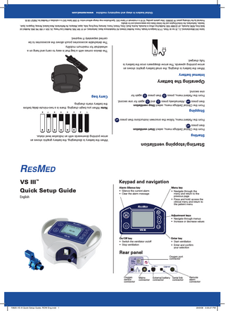 70825 VS III Quick Setup Guide, ROW Eng.indd 1  sensor connector  Oxygen %  connector  Mains  connector  connector  External battery Serial link  29/9/08 3:55:27 PM  alarm connector  Remote  28 V  Oxygen port connector  Rear panel Enter key • Start ventilation • Enter and confirm your selection  On/Off key • Switch the ventilator on/off • Stop ventilation VS III  Adjustment keys • Navigate through menus • Increase or decrease values  English  Menu key • Navigate through the menu and return to the previous page • Press and hold: access the clinical menu and return to the patient menu  VS III™  Keypad and navigation  Quick Setup Guide  Alarm Silence key • Silence the current alarm • Clear the alarm message  Starting/stopping ventilation When the battery is discharging, the battery graphic shows an arrow pointing downwards with an indicative level status.  Starting From the Clinical Settings menu, select Start ventilation then press . From the Patient menu, follow the onscreen instructions then press  .  Stopping  1  then press  2  3  4  5  6  7  8  Note: When you begin charging, there is a two-minute delay before the battery starts charging.  From the Clinical Settings menu, select Stop ventilation then press . Alternatively press and again for one second. From the Patient menu, press one second.  Carry bag  again for  Operating the battery Internal battery When the battery is charging, the small battery graphic shows an arrow pointing upwards. The arrow disappears once the battery is fully charged. The device comes with a bag that is easy to carry and hang on a wheelchair for maximum mobility. The detachable accessories pouch allows the accessories to be carried separately if required. Saime SAS (Manufacturer), Z.I., 25 rue de l’Etain, 77176 Savigny-le-Temple, France. ResMed Schweiz AG Viaduktstrasse Basel, Switzerland, +41 61 564 7000, ResMed Corp Poway, CA, USA +1 858 746 2400, ResMed Ltd Bella Vista, NSW, Australia, +61 (2) 8884 1000. ResMed has offices in Australia, Austria, Brazil, China, Finland, France, Germany, Hong Kong, India, Japan, Malaysia, the Netherlands, New Zealand, Norway, Singapore, Spain, Sweden, Switzerland, the United Kingdom and the United States (see www.resmed.com for details). Protected by the following patent: FR 2839893. Other patents pending. VS III is a trademark of Saime SAS. Specifications may change without notice. © 2008 Saime SAS is a subsidiary of ResMed Inc.70825/1 08 09.  Global leaders in sleep and respiratory medicine  www.resmed.com  