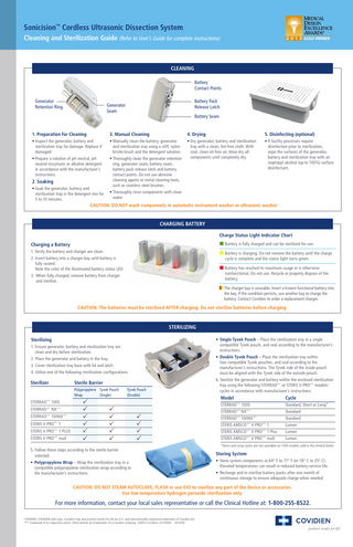Sonicision™ Cordless Ultrasonic Dissection System Cleaning and Sterilization Guide (Refer to User’s Guide for complete instructions)  2 0 1 3 GOLD WINNER  CLEANING Battery Contact Points Generator Retention Ring  Battery Pack Release Latch  Generator Seam  Battery Seam  1. Preparation for Cleaning  3. Manual Cleaning  4. Drying  5. Disinfecting (optional)  • Inspect the generator, battery and sterilization tray for damage. Replace if damaged. • Prepare a solution of pH neutral, pH neutral enzymatic or alkaline detergent in accordance with the manufacturer’s instructions.  • Manually clean the battery, generator and sterilization tray using a stiff, nylonbristle brush and the detergent solution. • Thoroughly clean the generator retention ring, generator seam, battery seam, battery pack release latch and battery contact points. Do not use abrasive cleaning agents or metal cleaning tools, such as stainless steel brushes. • Thoroughly rinse components with clean water.  • Dry generator, battery and sterilization tray with a clean, lint-free cloth. With cool, clean oil-free air, blow dry all components until completely dry.  • If facility processes require disinfection prior to sterilization, wipe the surfaces of the generator, battery and sterilization tray with an isopropyl-alcohol (up to 100%) surface disinfectant.  2. Soaking • Soak the generator, battery and sterilization tray in the detergent mix for 5 to 10 minutes.  CAUTION: DO NOT wash components in automatic instrument washer or ultrasonic washer.  CHARGING BATTERY Charge Status Light Indicator Chart   B attery is fully charged and can be sterilized for use.  B attery is charging. Do not remove the battery until the charge  Charging a Battery 1. Verify the battery and charger are clean. 2. Insert battery into a charger bay until battery is fully seated. Note the color of the illuminated battery status LED. 3.	When fully charged, remove battery from charger and sterilize.  cycle is complete and the status light turns green.   Battery has reached its maximum usage or is otherwise  nonfunctional. Do not use. Recycle or properly dispose of the battery.   	The charger bay is unusable. Insert a known functional battery into the bay. If the condition persists, use another bay to charge the battery. Contact Covidien to order a replacement charger.  CAUTION: The batteries must be sterilized AFTER charging. Do not sterilize batteries before charging.  STERILIZING Sterilizing 1. E nsure generator, battery and sterilization tray are clean and dry before sterilization. 2. P lace the generator and battery in the tray. 3. C  over sterilization tray base with lid and latch. 4. U  tilize one of the following sterilization configurations:  Sterilizer  Sterile Barrier Polypropylene Tyvek Pouch Wrap (Single)  STERRAD™* 100S STERRAD™* NX™* STERRAD™* 100NX™* STERIS V-PRO  1  STERIS V-PRO  1 PLUS  STERIS V-PRO  maX  ™* ™* ™*  ü ü ü ü ü ü  Tyvek Pouch (Double)  ü ü ü ü ü  • Single Tyvek Pouch – Place the sterilization tray in a single compatible Tyvek pouch, and seal according to the manufacturer’s instructions. • Double Tyvek Pouch – Place the sterilization tray within two compatible Tyvek pouches, and seal according to the manufacturer’s instructions. The Tyvek side of the inside pouch must be aligned with the Tyvek side of the outside pouch. 6. Sterilize the generator and battery within the enclosed sterilization tray using the following STERRAD™* or STERIS V-PRO™* models/ cycles in accordance with manufacturer’s instructions:  Model  Cycle  STERRAD 100S STERRAD™* NX™* STERRAD™* 100NX™* STERIS AMSCO™* V-PRO™* 1 STERIS AMSCO™* V-PRO™* 1 Plus ™*  ü ü ü ü  5. F ollow these steps according to the sterile barrier selected: • Polypropylene Wrap – Wrap the sterilization tray in a compatible polypropylene sterilization wrap according to the manufacturer’s instructions.  STERIS AMSCO  ™*  V-PRO  ™*  maX  Standard, Short or Long* Standard Standard Lumen Lumen Lumen  *Short and Long cycles are not available on 100S models sold in the United States  Storing System • Store system components at 64° F to 77° F (or 18° C to 25° C). Elevated temperatures can result in reduced battery-service life. • Recharge and re-sterilize battery packs after one month of continuous storage to ensure adequate charge when needed.  CAUTION: DO NOT STEAM AUTOCLAVE, FLASH or use EtO to sterilize any part of the device or accessories. Use low-temperature hydrogen peroxide sterilization only.  For more information, contact your local sales representative or call the Clinical Hotline at: 1-800-255-8522. COVIDIEN, COVIDIEN with logo, Covidien logo and positive results for life are U.S. and internationally registered trademarks of Covidien AG. ™* Trademark of its respective owner. Other brands are trademarks of a Covidien company. ©2013 Covidien. US130061 2013/09  