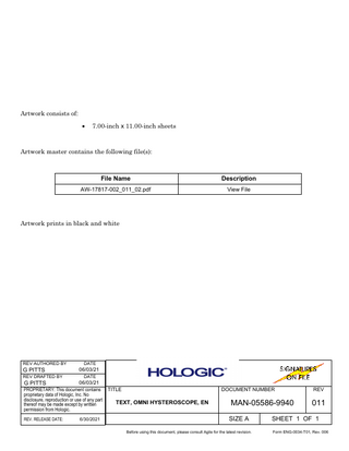 Artwork consists of: •  7.00-inch x 11.00-inch sheets  Artwork master contains the following file(s):  File Name  Description  AW-17817-002_011_02.pdf  View File  Artwork prints in black and white  REV AUTHORED BY  G PITTS  REV DRAFTED BY  G PITTS  DATE  06/03/21 DATE  06/03/21 PROPRIETARY: This document contains proprietary data of Hologic, Inc. No disclosure, reproduction or use of any part thereof may be made except by written permission from Hologic. REV. RELEASE DATE:  6/30/2021  TITLE  DOCUMENT NUMBER  TEXT, OMNI HYSTEROSCOPE, EN  MAN-05586-9940 SIZE A  Before using this document, please consult Agile for the latest revision.  REV  011  SHEET 1 OF 1 Form ENG-0034-T01, Rev. 006  