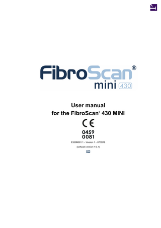 FIBROSCAN USER MANUAL 430 MINI EN TABLE OF CONTENTS 1. PURPOSE OF THE USER MANUAL... 6 1.1. Symbols used in the manual ... 7 1.2. Property and copyright ... 7 2. WARNINGS ... 8 2.1. Electrical safety ... 8 2.2. Electromagnetic safety ... 8 2.3. Using the device ... 9 2.4. Deleting measurements... 9 2.5. Switching off the unit ... 9 2.6. Cleaning and maintenance... 9 2.7. Cleaning ... 9 2.8. Interpreting the result... 10 3. MISCELLANEOUS INFORMATION ... 11 3.1. Guarantee... 11 3.2. Liability... 11 3.3. Essential performance characteristics... 11 3.4. Product life... 11 3.5. Reverse engineering ... 11 3.6. Registered trademarks ... 12 3.7. Patented technology... 12 4. INDICATIONS AND PRECAUTIONS FOR USE... 13 4.1. Intended use... 13 4.2. Probe and examination selection criteria... 13 4.3. Precautions for use... 14 4.4. User training ... 14 4.5. Electrical safety ... 14 4.6. Maintenance-related safety ... 15 5. EXTERNAL PRESENTATION ... 16 5.1. Hardware supplied... 16 5.2. Accessories ... 16 5.3. Front view ... 17 5.4. Right side view ... 18 5.5. Rear view... 18 5.6. Stand ... 20 5.7. Battery hatch ... 20 5.8. Description of probes... 21 E330M001.1 07/2016 - ECHOSENS® AND FIBROSCAN® ARE REGISTERED TRADEMARKS © COPYRIGHT ECHOSENS ALL RIGHTS RESERVED 3