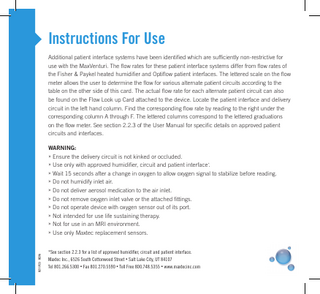 Instructions For Use Additional patient interface systems have been identified which are sufficiently non-restrictive for use with the MaxVenturi. The flow rates for these patient interface systems differ from flow rates of the Fisher & Paykel heated humidifier and Optiflow patient interfaces. The lettered scale on the flow meter allows the user to determine the flow for various alternate patient circuits according to the table on the other side of this card. The actual flow rate for each alternate patient circuit can also be found on the Flow Look up Card attached to the device. Locate the patient interface and delivery circuit in the left hand column. Find the corresponding flow rate by reading to the right under the corresponding column A through F. The lettered columns correspond to the lettered graduations on the flow meter. See section 2.2.3 of the User Manual for specific details on approved patient circuits and interfaces.  R211P23 REV A  WARNING: » Ensure the delivery circuit is not kinked or occluded. » Use only with approved humidifier, circuit and patient interface*. »W  ait 15 seconds after a change in oxygen to allow oxygen signal to stabilize before reading. »D  o not humidify inlet air. »D  o not deliver aerosol medication to the air inlet. »D  o not remove oxygen inlet valve or the attached fittings. »D  o not operate device with oxygen sensor out of its port. »N  ot intended for use life sustaining therapy. »N  ot for use in an MRI environment. »U  se only Maxtec replacement sensors. *See section 2.2.3 for a list of approved humidifier, circuit and patient interface. Maxtec Inc., 6526 South Cottonwood Street • Salt Lake City, UT 84107 Tel 801.266.5300 • Fax 801.270.5590 • Toll Free 800.748.5355 • www.maxtecinc.com  