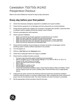 GE Healthcare  Carestation 750/750c (A1/A2) Preoperative Checkout Refer to the User's Reference manual for step-by-step instructions.  Every day before your first patient  □ □ □ □ □  Check that necessary emergency equipment is available and in good condition. Check that the equipment is not damaged and that components are correctly attached. Check that the pipeline gas supplies are connected. If equipped with cylinders, check that there is sufficient reserve capacity and that the cylinder valve is closed. Connect scavenging and verify operation. Check vaporizer installation: • • • • •  □ □ □ □ □  Check that the breathing circuit and bag are correctly connected, not damaged, and the breathing system contains sufficient absorbent in the canister. Turn the System on. Perform a Full Test from the Checkout menu. Check that an adequate reserve O2 supply is available. Check that the ventilator functions correctly: • • • • • • •  □ □  Make sure that the top of each vaporizer is horizontal (not on crooked). Make sure each vaporizer is locked and cannot be removed. Make sure the alarms and indicators operate correctly (Tec™ 6 Plus vaporizer). Make sure that more than one vaporizer cannot be turned on at the same time. Make sure that the vaporizers are adequately filled.  Connect a test lung to the patient breathing circuit connection. Set the ventilator to VCV mode and the settings to TV to 400 ml, RR to 12, I:E to 1:2, Tpause to Off, and Pmax to 40 cmH2O. Set the gas flow to the minimum settings. Start a case. Set the Bag/Vent switch to Vent. Fill the bellows using O2 flush. Check that mechanical ventilation starts. Check that the bellows inflate and deflate. Check that the display shows the correct ventilator data. Check that there are no inappropriate alarms.  Unplug the AC power cord from the electrical outlet and check that mechanical ventilation continues while the system is running on battery power. After completing the check, plug the AC power cord into the electrical outlet. The mains indicator is lit when AC power is connected. Set the appropriate controls and alarm limits for the case.  