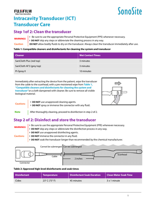 Intracavity Transducer (ICT) Transducer Care Step 1of 2: Clean the transducer WARNINGS  Caution   Be sure to use the appropriate Personal Protective Equipment (PPE) whenever necessary.  DO NOT skip any steps or abbreviate the cleaning process in any way. DO NOT allow bodily fluids to dry on the transducer. Always clean the transducer immediately after use.  Table 1: Compatible cleaners and disinfectants for cleaning the system and transducer Cleaner  Wet Contact Times  SaniCloth Plus (red top)  3 minutes  SaniCloth AF3 (grey top)  3 minutes  PI-Spray II  10 minutes  Immediately after extracting the device from the patient, wipe the transducer from the cable to the scanhead, with a pre-moistened wipe from Table 1, “Compatible cleaners and disinfectants for cleaning the system and transducer”or a cloth dampened with cleaner. Be sure to remove all visible biological material.  Cautions   DO NOT use unapproved cleaning agents.  DO NOT spray or immerse the connector with any fluid.  Note  After thoroughly cleaning, proceed to disinfection in step 2 of 2.  Step 2 of 2: Disinfect and store the transducer WARNINGS  Cautions  Be sure to use the appropriate Personal Protective Equipment (PPE) whenever necessary.  DO NOT skip any steps or abbreviate the disinfection process in any way.  DO NOT use unapproved disinfecting agents.  DO NOT immerse the connector in any fluid.  DO NOT soak the transducer longer than recommended by the chemical manufacturer. Cannot be submerged Can be submerged  Cable  Scanhead  2 inches  Connector  Table 2: Approved high-level disinfectants and soak times Disinfectant  Temperature  Disinfectant Soak Duration  Clean Water Soak Time  Cidex  23° C (73° F)  45 minutes  3 x 1 minute  1  