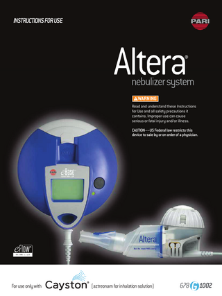 TABLE OF CONTENTS A Introduction ...2 B Safety Precautions And Important Safeguards ... 3-4 C Getting Started ...5 D Using “AA” Batteries ...6 E Using Optional AC Power Supply ...6 F Altera Nebulizer Handset Assembly ... 7-8 G Taking A Treatment ...9-10 H Altera Nebulizer Handset Cleaning ... 11-12 I Altera Nebulizer Handset Disinfection ... 13 J Functionality Test ... 13 K Frequently Asked Questions And Troubleshooting ... 14 L Specifications ... 15 A INTRODUCTION These Instructions For Use contain information and safety precautions for the Altera® Nebulizer System for use only with CAYSTON® (aztreonam for inhalation solution). DO NOT USE ANY MEDICATION IN THE ALTERA NEBULIZER HANDSET OTHER THAN CAYSTON (aztreonam for inhalation solution) which is the only product to demonstrate efficacy and safety in the ALTERA NEBULIZER HANDSET. Before using your Altera Nebulizer System, read and understand these entire Instructions For Use. Save these Instructions For Use for future reference. If for any reason you do not understand any part of these Instructions For Use, please call the toll free number below before proceeding with your treatment. Take special note of all safety precautions marked DANGER and WARNING. INDICATIONS FOR USE: ALTERA NEBULIZER SYSTEM The Altera Nebulizer System is intended specifically for the aerosolization of CAYSTON (aztreonam for inhalation solution) using vibrating membrane technology. The device is intended for adult and pediatric patients who have been prescribed CAYSTON, and may be used in hospitals, hospital-type facilities, nursing homes, sub-acute institutions and home environments. For Instructions for Use in Spanish or French, contact the number below. 2 | QUESTIONS ABOUT ALTERA? CALL 1.866.335.6943 OR 1.804.253.7274