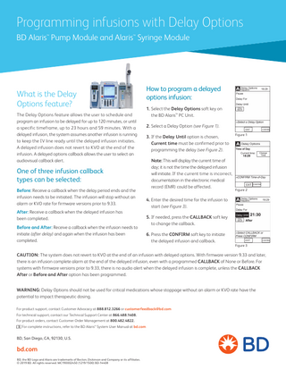 Programming infusions with Delay Options BD Alaris™ Pump Module and Alaris™ Syringe Module  What is the Delay Options feature? The Delay Options feature allows the user to schedule and program an infusion to be delayed for up to 120 minutes, or until a specific timeframe, up to 23 hours and 59 minutes. With a delayed infusion, the system assumes another infusion is running to keep the IV line ready until the delayed infusion initiates. A delayed infusion does not revert to KVO at the end of the infusion. A delayed options callback allows the user to select an audiovisual callback alert.  One of three infusion callback types can be selected: Before: Receive a callback when the delay period ends and the infusion needs to be initiated. The infusion will stop without an alarm or KVO rate for firmware versions prior to 9.33. After: Receive a callback when the delayed infusion has been completed. Before and After: Receive a callback when the infusion needs to initiate (after delay) and again when the infusion has been completed.  How to program a delayed options infusion: 1. Select the Delay Options soft key on the BD Alaris™ PC Unit. 2. Select a Delay Option (see Figure 1). 3. If the Delay Until option is chosen, Current time must be confirmed prior to programming the delay (see Figure 2). Note: This will display the current time of day; it is not the time the delayed infusion will initiate. If the current time is incorrect, documentation in the electronic medical record (EMR) could be affected.  Figure 1  Figure 2  4. Enter the desired time for the infusion to start (see Figure 3). 5. If needed, press the CALLBACK soft key to change the callback. 6. Press the CONFIRM soft key to initiate the delayed infusion and callback.  Figure 3  CAUTION: The system does not revert to KVO at the end of an infusion with delayed options. With firmware version 9.33 and later, there is an infusion complete alarm at the end of the delayed infusion, even with a programmed CALLBACK of None or Before. For systems with firmware versions prior to 9.33, there is no audio alert when the delayed infusion is complete, unless the CALLBACK After or Before and After option has been programmed. WARNING: Delay Options should not be used for critical medications whose stoppage without an alarm or KVO rate have the potential to impact therapeutic dosing. For product support, contact Customer Advocacy at 888.812.3266 or customerfeedback@bd.com For technical support, contact our Technical Support Center at 866.488.1408. For product orders, contact Customer Order Management at 800.482.4822. For complete instructions, refer to the BD Alaris™ System User Manual at bd.com  BD, San Diego, CA, 92130, U.S.  bd.com BD, the BD Logo and Alaris are trademarks of Becton, Dickinson and Company or its affiliates. © 2019 BD. All rights reserved. MC190002450 (1219/1500) BD-14408  