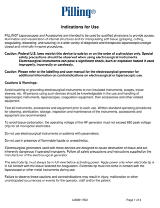 Indications for Use PILLING® Laparoscopes and Accessories are intended to be used by qualified physicians to provide access, illumination and visualization of internal structures and for manipulating soft tissue (grasping, cutting, coagulating, dissecting, and suturing) in a wide variety of diagnostic and therapeutic laparoscopic/urologic closed and minimally invasive procedures. Caution: Federal U.S. laws restrict this device to sale by or on the order of a physician only. Special safety precautions should be observed when using electrosurgical instruments. Electrosurgical instruments can pose a significant shock, burn or explosion hazard if used improperly, incorrectly or carelessly. Caution: Please refer to the labelling and user manual for the electrosurgical generator for additional information on contraindications on electrosurgical or laparoscopic use. Cautions & Warnings: Avoid touching or grounding electrosurgical instruments to non-insulated instruments, scopes, trocar sleeves, etc. All persons using such devices should be knowledgeable in the use and handling of laparoscopic instruments, laparoscopes, coagulation equipment, their accessories and other related equipment. Test all instruments, accessories and equipment prior to each use. Written standard operating procedures for cleaning, sterilization, storage, inspection and maintenance of the instruments, accessories and equipment are recommended. To avoid tissue carbonation, the operating voltage of the HF generator must not exceed 650 peak voltage (Vp) for all monopolar electrodes. Do not use electrosurgical instruments on patients with pacemakers. Do not use in presence of flammable liquids or anaesthetics. Electrosurgical generators used with these devices are designed to cause destruction of tissue and are inherently dangerous if operated improperly. Follow all safety precautions and instructions supplied by the manufacturer of the electrosurgical generator. The electrode tip must always be in full view before activating power. Apply power only when electrode tip is in full contact with the tissue selected for coagulation. Electrode tip must not come in contact with the laparoscope or other metal instruments during use. Failure to observe these cautions and contraindications may result in injury, malfunction or other unanticipated occurrences or events for the operator, staff and/or the patient.  L06061 R02  Page 1 of 4  