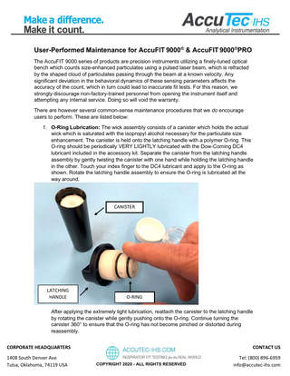 User-Performed Maintenance for AccuFIT 9000® & AccuFIT 9000®PRO The AccuFIT 9000 series of products are precision instruments utilizing a finely-tuned optical bench which counts size-enhanced particulates using a pulsed laser beam, which is refracted by the shaped cloud of particulates passing through the beam at a known velocity. Any significant deviation in the behavioral dynamics of these sensing parameters affects the accuracy of the count, which in turn could lead to inaccurate fit tests. For this reason, we strongly discourage non-factory-trained personnel from opening the instrument itself and attempting any internal service. Doing so will void the warranty. There are however several common-sense maintenance procedures that we do encourage users to perform. These are listed below: 1. O-Ring Lubrication: The wick assembly consists of a canister which holds the actual wick which is saturated with the isopropyl alcohol necessary for the particulate size enhancement. The canister is held onto the latching handle with a polymer O-ring. This O-ring should be periodically VERY LIGHTLY lubricated with the Dow-Corning DC4 lubricant included in the accessory kit. Separate the canister from the latching handle assembly by gently twisting the canister with one hand while holding the latching handle in the other. Touch your index finger to the DC4 lubricant and apply to the O-ring as shown. Rotate the latching handle assembly to ensure the O-ring is lubricated all the way around.  CANISTER  LATCHING HANDLE  O-RING  After applying the extremely light lubrication, reattach the canister to the latching handle by rotating the canister while gently pushing onto the O-ring. Continue turning the canister 360° to ensure that the O-ring has not become pinched or distorted during reassembly. CORPORATE HEADQUARTERS 1408 South Denver Ave Tulsa, Oklahoma, 74119 USA  CONTACT US COPYRIGHT 2020 - ALL RIGHTS RESERVED  Tel: (800) 896-6959 info@accutec-ihs.com  