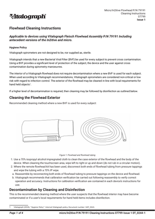 Micro/In2itive Flowhead P/N 79191 Cleaning Instructions 07799 Issue 1  Flowhead Cleaning Instructions Applicable to devices using Vitalograph Fleisch Flowhead Assembly P/N 79191 Including antecedent versions of the In2itive and micro. Hygiene Policy Vitalograph spirometers are not designed to be, nor supplied as, sterile. Vitalograph intends that a new Bacterial Viral Filter (BVF) be used for every subject to prevent cross contamination. Using a BVF provides a significant level of protection of the subject, the device and the user against cross contamination during spirometry manoeuvres. The interior of a Vitalograph flowhead does not require decontamination where a new BVF is used for each subject. When used according to Vitalograph recommendations, Vitalograph spirometers are considered non-critical or low risk with regard to infection control. The exterior of the flowhead may be cleaned in line with local requirements for hand held objects1. If a higher level of decontamination is required, then cleaning may be followed by disinfection as outlined below.  Cleaning the Flowhead Exterior Recommended cleaning method where a new BVF is used for every subject:  Figure 1: Flowhead and flowhead tubing  1. Use a 70% isopropyl alcohol impregnated cloth to clean the case exterior of the flowhead and the body of the device. When cleaning the touchscreen area, wipe left to right or up and down (do not rub in a circular motion). 2. Where the remote flowhead kit has been used, disconnect both ends of flowhead tubing from pressure tappings and wipe the tubing with a 70% IP wipe. a. Reassemble by reconnecting both ends of flowhead tubing to pressure tappings on the device and flowhead. b. Vitalograph recommends that calibration verification be carried out following reassembly to verify correct operation and accuracy. Instructions for calibration verification are contained in each device’s instructions for use.  Decontamination by Cleaning and Disinfection This is the recommended cleaning method where the user suspects that the flowhead interior may have become contaminated or if a user’s local requirements for hand held items includes disinfection. 1  Vitalograph (2019), “Hygiene Policy”. Internal Vitalograph policy. Document number: SOP_0523.  Page 1 of 4  micro/In2itive P/N 79191 Cleaning Instructions 07799-Issue 1 DT_0244-1  