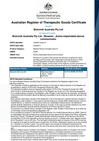 Australian Register of Therapeutic Goods Certificate Issued to  Biotronik Australia Pty Ltd for approval to supply  Biotronik Australia Pty Ltd - Renamic - Active-implantable-device communicator ARTG Identifier  184455 Class III  ARTG Start date  2/06/2011  Product Category:  Medical Device Included Class III  GMDN  45252  GMDN Term  Active-implantable-device communicator  Intended Purpose  Renamic is a system that includes the Renamic programmer which provides communication with implantable pulse generators or ICDs during implantation procedure and follow-ups. It is intended to: interrogate, display, printout data of the implants, transfer parameters to the implant, conduct sensing, pacing threshold and impedance tests.  Manufacturer Details  Address  Certificate number(s)  Biotronik SE & Co KG  Woermannkehre 1 , Berlin, 12359 Germany  021016-WEBE-5EY5CM  ARTG Standard Conditions The above Medical Device Included Class III has been entered on the Register subject to the following conditions: · The automatic conditions applicable to the inclusion of all kinds of medical devices in the Register are as specified in section 41FN of the Therapeutic Goods Act 1989. · The standard conditions that are imposed under section 41FO of the Therapeutic Goods Act 1989 when kinds of medical devices are included in the Register are as set out in the following paragraphs. · For a medical device included in the Register under Chapter 4 and imported into Australia, the Sponsor must ensure that information about the Sponsor is provided in such a way as to allow the sponsor to be identified. · Each sponsor shall retain records of the distribution of all of the sponsor's medical devices included in the Register under Chapter 4. In the case of records relating to a Class AIMD medical device, Class III medical device, or Class IIb medical device that is an implantable medical device, the distribution records shall be retained for a minimum period of 10 years. In the case of records relating to any other device, the distribution records shall be retained for a minimum period of 5 years. · The sponsor of a medical device included in the Register under Chapter 4 shall keep an up to date log of information of the kind specified in Regulation 5.8. · It is a condition of inclusion in the ARTG that the sponsor of a medical device that is an AIMD, Class III or implantable Class IIb provides three consecutive annual reports to the Head of the Office of Devices, Blood and Tissues, Therapeutic Goods Administration following inclusion of the device in the ARTG. (as specified in 5.8 of the regulations) Annual reports are due on 1 October each year. Reports should be for the period 1 July to 30 June. The first report following the date of inclusion in the ARTG must be for a period of at least six months but no longer than 18 months. Subsequent reports are to be provided on 1 October for a further 2 years. The annual report must include all complaints received by the manufacturer relating to problems with the use of the device that have been received by them over the year. · Where a medical device included in the Register, contains a substance which is included in the Fourth Schedule to the Customs (Prohibited Imports) Regulations or the Eighth Schedule to the Customs (Prohibited Exports) Regulations the Sponsor shall, at the time of importation or exportation of the medical device, be in possession of a licence and a permission for importation or exportation of each consignment of the goods as required by those regulations. · A sponsor shall ensure that a medical device within their control is stored and transported in  