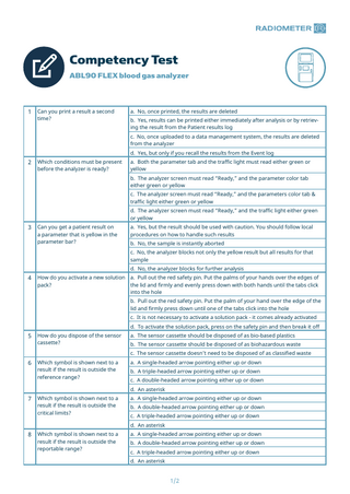 Competency Test ABL90 FLEX blood gas analyzer  1  Can you print a result a second time?  a. No, once printed, the results are deleted b. Yes, results can be printed either immediately after analysis or by retrieving the result from the Patient results log c. No, once uploaded to a data management system, the results are deleted from the analyzer d. Yes, but only if you recall the results from the Event log  2  Which conditions must be present before the analyzer is ready?  a. Both the parameter tab and the traffic light must read either green or yellow b. The analyzer screen must read “Ready,” and the parameter color tab either green or yellow c. The analyzer screen must read “Ready,” and the parameters color tab & traffic light either green or yellow d. The analyzer screen must read “Ready,” and the traffic light either green or yellow  3  Can you get a patient result on a parameter that is yellow in the parameter bar?  a. Yes, but the result should be used with caution. You should follow local procedures on how to handle such results b. No, the sample is instantly aborted c. No, the analyzer blocks not only the yellow result but all results for that sample d. No, the analyzer blocks for further analysis  4  How do you activate a new solution a. Pull out the red safety pin. Put the palms of your hands over the edges of pack? the lid and firmly and evenly press down with both hands until the tabs click into the hole b. Pull out the red safety pin. Put the palm of your hand over the edge of the lid and firmly press down until one of the tabs click into the hole c. It is not necessary to activate a solution pack - it comes already activated d. To activate the solution pack, press on the safety pin and then break it off  5  How do you dispose of the sensor cassette?  a. The sensor cassette should be disposed of as bio-based plastics b. The sensor cassette should be disposed of as biohazardous waste c. The sensor cassette doesn’t need to be disposed of as classified waste  6  Which symbol is shown next to a result if the result is outside the reference range?  a. A single-headed arrow pointing either up or down b. A triple-headed arrow pointing either up or down c. A double-headed arrow pointing either up or down d. An asterisk  7  Which symbol is shown next to a result if the result is outside the critical limits?  a. A single-headed arrow pointing either up or down b. A double-headed arrow pointing either up or down c. A triple-headed arrow pointing either up or down d. An asterisk  8  Which symbol is shown next to a result if the result is outside the reportable range?  a. A single-headed arrow pointing either up or down b. A double-headed arrow pointing either up or down c. A triple-headed arrow pointing either up or down d. An asterisk  1/2  