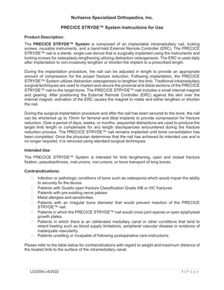 NuVasive Specialized Orthopedics, Inc. PRECICE STRYDE™ System Instructions for Use Product Description: The PRECICE STRYDE™ System is composed of an implantable intramedullary nail, locking screws, reusable instruments, and a hand-held External Remote Controller (ERC). The PRECICE STRYDE™ nail is a sterile, single-use device that is surgically implanted using the instruments and locking screws for osteoplasty lengthening utilizing distraction osteogenesis. The ERC is used daily after implantation to non-invasively lengthen or shorten the implant to a prescribed length. During the implantation procedure, the nail can be adjusted in length to provide an appropriate amount of compression for the proper fracture reduction. Following implantation, the PRECICE STRYDE™ System utilizes distraction osteogenesis to lengthen the limb. Traditional intramedullary surgical techniques are used to implant and secure the proximal and distal sections of the PRECICE STRYDE™ nail to the target bone. The PRECICE STRYDE™ nail includes a small internal magnet and gearing. After positioning the External Remote Controller (ERC) against the skin over the internal magnet, activation of the ERC causes the magnet to rotate and either lengthen or shorten the nail. During the surgical implantation procedure and after the nail has been secured to the bone, the nail can be shortened up to 10mm for femoral and tibial implants to provide compression for fracture reduction. Over a period of days, weeks, or months, sequential distractions are used to produce the target limb length or compensate for any length discrepancies encountered during the fracture reduction process. The PRECICE STRYDE™ nail remains implanted until bone consolidation has been completed. Once the physician determines that the nail has achieved its intended use and is no longer required, it is removed using standard surgical techniques. Intended Use: The PRECICE STRYDE™ System is intended for limb lengthening, open and closed fracture fixation, pseudoarthrosis, mal-unions, non-unions, or bone transport of long bones. Contraindications: • • • • • • •  •  Infection or pathologic conditions of bone such as osteopenia which would impair the ability to securely fix the device. Patients with Gustilo open fracture Classification Grade IIIB or IIIC fractures Patients with pre-existing nerve palsies Metal allergies and sensitivities. Patients with an irregular bone diameter that would prevent insertion of the PRECICE STRYDE™ nail. Patients in which the PRECICE STRYDE™ nail would cross joint spaces or open epiphyseal growth plates. Patients in which there is an obliterated medullary canal or other conditions that tend to retard healing such as blood supply limitations, peripheral vascular disease or evidence of inadequate vascularity. Patients unwilling or incapable of following postoperative care instructions.  Please refer to the table below for contraindications with regard to weight and maximum distance of the treated limb to the surface of the intramedullary canal.  LC0259-L-6/2022  1 |Page  