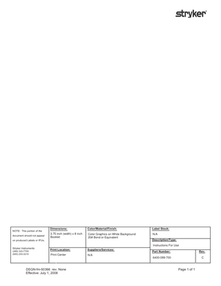 NOTE: This portion of the document should not appear  Dimensions:  Color/Material/Finish:  Label Stock:  3.75 inch (width) x 8 inch Booklet  Color Graphics on White Background 20# Bond or Equivalent  N/A  Print Location:  Suppliers/Services:  Print Center  N/A  on produced Labels or IFUs.  Description/Type: Instructions For Use  Stryker Instruments (269) 323-7700 (800) 253-3210  DSGN-fm-50366 rev. None Effective: July 1, 2008  Part Number:  Rev.  6400-099-700  C  Page 1 of 1  