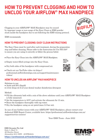 HOW TO PREVENT CLOGGING AND HOW TO UNCLOG YOUR AIRFLOW® MAX HANDPIECE Clogging in your AIRFLOW® MAX Handpiece may be caused by improper usage or non-usage of the Easy Clean or EMS powder stuck inside the handpiece due to not following the EMS rinsing protocol. EMS recommends:  HOW TO PREVENT CLOGGING: EASY CLEAN INSTRUCTIONS The Easy Clean must be used after each treatment, during the preparation step and before cleaning. Please refer to the Instruction for Use FB-358* to ensure you are using it correctly or follow the process below: ▶ Place the Easy Clean into the AIRFLOW® MAX Handpiece. ▶ Empty water-ﬁlled syringe into the Easy Clean.  WATCH YOUTUBE VIDEO  ▶ Dry both sides of the handpiece with compressed air. ▶ Check out our YouTube video via https:// professional.airflowdentalspa.com.au/support/maintenancevideos/  HOW TO UNCLOG AN AIRFLOW® MAX HANDPIECE Solutions to use: ▶ Acetic acid 20% (liquid) ▶ A few drops (2-3) of your dental washer disinfection detergent Method: ▶ Fill the ultrasonic bath with a mix of the above solutions until your AIRFLOW® MAX Handpiece is fully immersed. ▶ Set the temperature to 50°C and activate the ultrasonic for 15 min. ▶ Rinse the handpiece thoroughly with tap water. ▶ Dry the handpiece using an air pistol (max 3.0 bar air). In case of any further issues with your AIRFLOW® MAX Handpiece, please contact your dedicated EMS Repair Center, available here: https://professional.airflowdentalspa.com.au/ support/service-centers/ Your EMS Team - June 2022  EMS Oceania Pty Ltd Suite 3, Shed 73 4E Huntley Street Alexandria 2015 NSW - AUSTRALIA  https://professional.airflowdentalspa.com.au/  