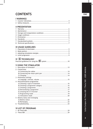 CONTENTS ENG I WARNINGS 1 - Counter-indications... 4 2 - Safety measures... 4 II PRESENTATION 1 - Warranty . ... 6 2 - Maintenance... 6 3 - Storage and transportation conditions... 6 4 - Usage conditions... 6 5 - Elimination... 6 6 - Standards... 7 7 - Standardized symbols... 7 8 - Technical specifications... 7 III USAGE GUIDELINES 1 - Placement of electrodes... 9 2 - Body position... 9 3 - Adjusting stimulation energies... 9 4 - Level progression... 9 IV TECHNOLOGY Practical guidelines for using the system...10 1 - Description of stimulator...13 2 - Connections A) Connecting the cables...14 B) Connecting the motor point pen . ...14 C) Charging...14 3 - Preliminary settings A) Language, contrast, volume...15 4 - Neurostimulation programmes A) Choosing a type of treatment ...16 B) Choosing a programme category...16 C) Choosing a programme...16 D) Personalizing a programme...17 E) Choosing the 2+2 function ...19 F) Programming mode...19 G) Stimulation mode...20 5 - Battery status and recharging A) Battery status...22 B) Recharging...23 6 - Troubleshooting...23 VI LIST OF PROGRAMS 1 - Mi-Theta 600...24 2 - Theta 500...29 CefarCompex Mi Theta 600 / Theta 500 - USER MANUAL V USING THE STIMULATOR 3