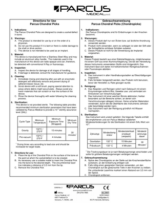 Directions for Use Parcus Chondral Picks  Gebrauchsanweisung Parcus Chondral Picks (Chondropicks)  1. Indications: The Parcus Chondral Picks are designed to create a socket/defect in bone.  1.  2. Warnings: A. This product is intended for use by or on the order of a physician. B. Do not use this product if it is bent or there is visible damage to the shaft or drive section. C. This device is not intended to be used as an implant.  2. Warnungen: A. Dieses Produkt darf nur von Ärzten bzw. auf ärztliche Anordnung verwendet werden. B. Produkt nicht verwenden, wenn es verbogen ist oder der Stift oder die Schlagfläche sichtbare Schäden aufweist. C. Dieses Produkt ist nicht für die Verwendung als Implantat vorgesehen.  3. Material: This device is manufactured from a Stainless Steel Alloy and may include an aluminum alloy handle. The materials used in the manufacture of this device are radio-opaque and can, therefore, be detected with conventional X-Ray or fluoroscopy. 4. Inspection: A. Inspect the device for damage at all stages of handling. B. If damage is detected, consult the manufacturer for guidance. 5. Cleaning: A. Immediate rinsing and cleaning after use with an enzymatic detergent will effectively remove and prevent drying of adherent blood, tissue, etc. B. Scrub device with a soft brush, paying special attention to areas where debris might accumulate. Always avoid any harsh materials that can scratch or mar the surface of the device. C. Rinse the device thoroughly with water following the cleaning process. 6. Sterilization: This device is not provided sterile. The following table provides recommended minimum sterilization parameters that have been validated by Parcus Medical to provide a 10-6 sterility assurance level (SAL):  Cycle Type  Minimum Temperature  Minimum Exposure Time (Wrapped)  Gravity  132°C / 270°F  15 minutes  Pre-vacuum  132°C / 270°F  Minimum Dry Time  Indikationen: Die Parcus Chondropicks sind für Einbohrungen in den Knochen bestimmt.  3. Material: Dieses Produkt besteht aus einer Edelstahllegierung, möglicherweise mit einem Griff aus einer Aluminiumlegierung. Die bei der Herstellung dieses Instruments verwendeten Stoffe sind röntgendicht. Das Instrument lässt sich daher mit herkömmlichen Röntgenaufnahmen oder Fluoroskopie abbilden. 4. Inspektion: A. Das Instrument in allen Handhabungsstadien auf Beschädigungen inspizieren. B. Falls Schäden festgestellt werden, das Produkt nicht benutzen, bevor der Hersteller zu Rate gezogen wurde. 5. Reinigung: A. Das Abspülen und Reinigen sofort nach Gebrauch mit einem Enzymreiniger entfernt Blut, Gewebe usw. und verhindert ein Antrocknen von Verschmutzungen. B. Das Instrument mit einer weichen Bürste abbürsten; hierbei besonders auf die Bereiche achten, an denen sich Verschmutzungen ablagern können. Keine scharfen Materialien verwenden, durch die die Oberfläche des Instruments zerkratzt oder beschädigt werden kann. C. Das Instrument nach der Reinigung gründlich mit Wasser nachspülen. 6. Sterilisation: Das Instrument wird unsteril geliefert. Die folgende Tabelle enthält die empfohlenen und von Parcus Medical validierten Mindestanforderungen für die Sterilisation mit einem SAL-Wert von 10-6.  30 minutes1  Zyklustyp  Mindesttemp eratur  Mindeststerilisati onsdauer (verpackt)  Mindesttr ocknungs dauer  Gravitation  132° C  15 Minuten  Prävakuum  132° C  4 Minuten  30 Minuten1  4 minutes  1  Drying times vary according to load size and should be increased for larger loads. 1  7. Directions for use: A. Place the tip of the Chondral Pick on the surface of the bone at the point at which the socket/defect is to be created. B. As necessary use a suitable mallet to insert the Chondral Pick into the bone to the desired depth. The circumferential laser line indicates a distance of 3.5 mm from the tip. C. Remove the Chondral Pick  Die Trocknungsdauer ist je nach Beladungsmenge verschieden und sollte für größere Beladungsmengen verlängert werden.  7. Gebrauchsanweisung: A. Spitze des Chondropicks an der Stelle auf die Knochenoberfläche aufsetzen, an der Einbohrung erfolgen soll. B. Falls nötig einen geeigneten Hammer verwenden, um den Chondropick auf die gewünschte Tiefe in den Knochen zu treiben. Die umlaufende Laserlinie markiert einen Abstand von 3,5 mm von der Spitze. C. Chondropick entfernen.  