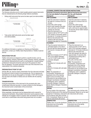 en  INSTRUMENT DESCRIPTION The following instructions are for metal reusable general surgical instruments that are characterized by the following design features (examples): •  Sliding shaft instruments that cannot be taken apart (non-dismountable) sliding shaft instruments  non take-apart design (non-dismountable)  •  Tube-center shaft instruments cannot be taken apart (non-dismountable) irrigation port non take-apart design (non-dismountable)  tube-center shaft instrument  For additional information or guidance on Cleaning and Sterilization instructions, contact your Teleflex Sales Representative or Teleflex Customer Service. INDICATIONS FOR USE Teleflex instruments are designed to perform a specific function, such as cutting, grasping, clamping, dissecting, probing, retracting, draining, aspirating and suturing. Instruments are for use by, or as directed by, a trained medical professional. Instruments should be used only for the purpose for which they are designed. The proper technique for the use of the instrument is the responsibility of the medical professional. PREPARATION AT POINT OF USE Directly after use, remove coarse contamination from the instrument and keep the instrument moist for transit to the processing site. Prior to cleaning and sterilization do not use any fixing agents or hot water (>104°F (40°C)) since this may lead to the fixation of residue and can interfere with the cleaning process. TRANSPORTATION During the transportation of the instrument to the processing site, store contaminated instrument securely in a closed container to avoid damage to the instrument and/or contamination of the environment. PREPARATION FOR REPROCESSING Where applicable, instruments must be disassembled and/or opened for cleaning and sterilization. Ring handled instruments must be opened so that ratchets are not engaged. Failure to properly clean and sterilize the instrument could lead to contaminated instruments being placed back into circulation.  CLEANING, DISINFECTION AND DRYING INSTRUCTIONS Automatic Processing Instructions Manual Processing Instructions For Use with Alkaline or Enzymatic For Use with Enzymatic Detergents Detergents PRE-CLEANING PRE-CLEANING • Soak the instrument in lukewarm • Soak the instrument in lukewarm tap water for a minimum time of 5 tap water for a minimum time of 5 minutes. minutes. • Flush with a 20ml syringe. • Flush with a 20ml syringe. • Brush under lukewarm tap water • Brush under lukewarm tap water with a soft brush until all visible with a soft brush for approximately residues are removed. 40 seconds until all visible residues • Place the instrument in an are removed. ultrasonic bath at 104°F (40°C) with 0.8% solution of enzymatic cleaner. • Sonicate for 10 minutes (minimum). • Remove the instrument from ultrasonic bath and rinse with lukewarm tap water for 15 seconds. CLEANING CLEANING • Place the opened instrument in a • Place the instrument in an perforated basket on the slide-in ultrasound bath at 104°F (40°C) tray and start the cleaning process. with a 0.8% enzymatic detergent. • Pre-rinse for 2 minutes with cold • Sonicate for 10 minutes (minimum). water. • Remove the instrument and • Empty. flush with lukewarm tap water for • Wash for 5 minutes at 131°F (55°C) approximately 15 seconds while with a 0.5% alkaline detergent simultaneously brushing with a or at 131°F (55°C) with a 0.8% soft-bristled brush. enzymatic detergent. • Dry with a lint-free cloth. • Empty. Note: The preparation of • Neutralize for 3 minutes with cold concentration, temperature and water. application time of the cleaning • Empty. agent must be according to the • Rinse for 2 minutes with cold water. instructions for use provided by the • Empty. detergent manufacturer. Examples Note: The preparation of of detergents used in validations: concentration, temperature and Enzymatic Detergent: Cidezyme/ application time of the cleaning Enzol. agent must be according to the instructions for use provided by the detergent manufacturer. Examples of detergents used in validations: Enzymatic Detergent: Cidezyme/ Enzol; Alkaline Detergent: Neodisher Mediclean. DRYING DRYING Dry the outside of the instruments Dry instruments with a lint-free cloth. using the drying cycle of the cleaning Compressed, filtered air can be used equipment. If necessary, instruments for instruments with lumens. can be dried by hand with a lint-free cloth. Compressed, filtered air can be used for instruments with lumens. DISINFECTION DISINFECTION Teleflex does not provide disinfection Teleflex does not provide disinfection instructions due to the sterility instructions due to the sterility instructions provided. instructions provided.  