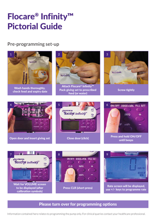 Flocare® Infinity™ Pictorial Guide Pre-programming set-up 1  2  Wash hands thoroughly, check feed and expiry date  4  3  Attach Flocare® Infinity™ Pack giving set to prescribed feed (or water)  5  Open door and insert giving set  7  6  Press and hold ON/OFF until beeps  Close door (click)  8  Wait for VOLUME screen to be displayed (after calibration symbols)  Screw tightly  9  Press CLR (short press)  Rate screen will be displayed, use +/- keys to programme rate  Please turn over for programming options Information contained here relates to programming the pump only. For clinical queries contact your healthcare professional.  