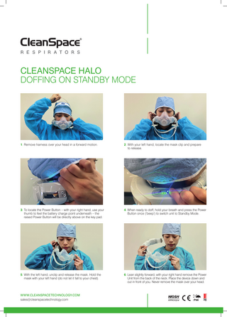 CLEANSPACE HALO DOFFING ON STANDBY MODE  1. R  emove harness over your head in a forward motion.  2. With your left hand, locate the mask clip and prepare to release.  3. To locate the Power Button – with your right hand, use your thumb to feel the battery charge point underneath – the raised Power Button will be directly above on the key pad.  4. When ready to doff, hold your breath and press the Power Button once (‘beep’) to switch unit to Standby Mode.  5. With the left hand, unclip and release the mask. Hold the mask with your left hand (do not let it fall to your chest).  6. Lean slightly forward, with your right hand remove the Power Unit from the back of the neck. Place the device down and out in front of you. Never remove the mask over your head.  WWW.CLEANSPACETECHNOLOGY.COM sales@cleanspacetechnology.com  