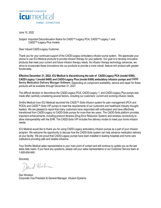 June 10, 2022 Subject: Important Discontinuation Notice for CADD™-Legacy PCA, CADD™-Legacy 1 and CADD™-Legacy Plus models Dear Valued CADD-Legacy Customer, Thank you for your continued support of the CADD-Legacy ambulatory infusion pump system. We appreciate your choice to use ICU Medical products to provide infusion therapy for your patients. Our goal is to develop innovative products that meet your current and future infusion therapy needs. As infusion therapy technology advances, we strive to incorporate these innovations into our products to provide a more robust, feature-rich product with greater functionality. Effective December 31, 2022, ICU Medical is discontinuing the sale of CADD-Legacy PCA (model 6300), CADD-Legacy 1 (model 6400) and CADD-Legacy Plus (model 6500) ambulatory infusion pumps and CADD Sentry Medication Delivery Manager Software. Depending on component availability, service and repair for these products will be available through December 31, 2027. The difficult decision to discontinue the CADD-Legacy PCA, CADD-Legacy 1, and CADD-Legacy Plus pumps was made after carefully considering several factors, including our customers’ current and evolving infusion needs. Smiths Medical (now ICU Medical) launched the CADD™-Solis infusion system for pain management (PCA and PCEA) and CADD™-Solis VIP pumps to meet the requirements of our customers and healthcare industry thoughtleaders. We are pleased to report that many customers have responded with enthusiasm and have effectively transitioned from CADD-Legacy to CADD-Solis pumps for more than ten years. The CADD-Solis platform provides important enhancements, including protocol libraries (Drug Error Reduction System) and wireless connectivity to allow interoperability with the EHR. The CADD-Solis VIP includes five delivery modes to meet your home infusion needs. ICU Medical would like to thank you for using CADD-Legacy ambulatory infusion pumps as a part of your infusion program. We welcome the opportunity to discuss how the CADD-Solis system can help advance medication delivery at your facility. We are proud that CADD-Legacy pumps have been installed in leading hospitals and home care institutions providing safe and reliable infusions. Your Smiths Medical sales representative is your main point of contact and will continue to update you as the last sales date nears. If you have any questions, please call your sales representative or our Customer Service team at 1-800-654-949. Sincerely,  Dan Woolson Corporate Vice President & General Manager, Infusion Systems  